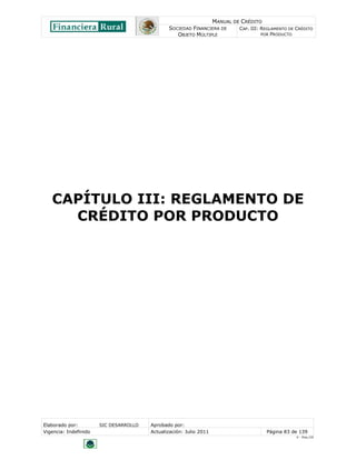 MANUAL DE CRÉDITO
                                               SOCIEDAD FINANCIERA DE        CAP. III: REGLAMENTO DE CRÉDITO
                                                  OBJETO MÚLTIPLE                      POR PRODUCTO




   CAPÍTULO III: REGLAMENTO DE
     CRÉDITO POR PRODUCTO




Elaborado por:         SIC DESARROLLO   Aprobado por:
Vigencia: Indefinido                    Actualización: Julio 2011                       Página 83 de 139
                                                                                                     V - Ene./10
 