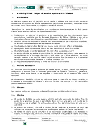 MANUAL DE CRÉDITO
                                               SOCIEDAD FINANCIERA DE        CAP. III: REGLAMENTO DE CRÉDITO
                                                  OBJETO MÚLTIPLE                      POR PRODUCTO


2.      Crédito para la Compra de Activos Fijos o Refaccionario

2.1.    Grupo Meta

El mercado objetivo son las personas socias físicas o morales que realizan una actividad
generadora de ingresos en forma independiente (agricultura, ganadería, industria) o que
laboren en forma dependiente, contando con recibo de nómina.

Son sujetos de crédito los acreditados, que cumplan con lo establecido en las Políticas de
Crédito y que además, reúnan los siguientes requisitos:

a. Inicialmente se ofrecerá el producto a los acreditados que han demostrado buen
   cumplimiento crediticio con la Sociedad Financiera de Objeto Múltiple o con otras
   instituciones Bancarias o Financieras, acreditados con calificación institucional 1 ó 2.
b. Deberán reunir los documentos básicos para la formalización de su solicitud de crédito,
   de acuerdo con lo establecido en las Políticas de Crédito.
c. Que la actividad generadora de ingresos cuente como mínimo 1 año de antigüedad.
d. Que fijen su domicilio comercial dentro del área de influencia de las Sucursales.
e. El solicitante debe presentar cotización del Activo Fijo que desea adquirir.
f.   En estos créditos se realizará una evaluación del destino del mismo, para evaluar la
     racionabilidad de la inversión planteada y del monto de crédito solicitado, así como
     también evaluar si se justifica invertir en dicho activo fijo con respecto a la actividad
     económica generadora de ingresos, el nivel de ingresos, etc.
g. Se requiere el consentimiento y la firma del cónyuge o conviviente.

2.2.    Destino del Crédito

El Crédito es solicitado para la inversión en bienes de uso, es decir, activos fijos tangibles
(maquinaria y equipo) para la actividad generadora de ingresos (agricultura, ganadería,
industria). Para estos casos, si se requiere la verificación de la inversión del crédito
otorgado.

Ocasionalmente, también podrán ser utilizados para la inversión en bienes muebles o
inmuebles y liquidación de pasivos o adeudos fiscales relacionados con las actividades
productivas desarrolladas.

2.3.    Moneda

Los créditos podrán ser otorgados en Pesos Mexicanos o en Dólares Americanos.

2.4.    Montos

a. El monto del Crédito no podrá superar el 80% del valor comercial del Activo Fijo. Se
   parte de la premisa de que el acreditado debe proveer una parte del monto de la
   inversión que va a realizar. No se financian activos fijos para incursionar en una nueva
   actividad.
b. El Analista de Crédito, realizará el análisis de la capacidad y voluntad de pago del
   solicitante y presentará su propuesta de aprobación o rechazo al Comité de Créditos.
c. El monto del crédito estará en función a los parámetros establecidos en las Políticas de
   Crédito. En ningún caso, el endeudamiento patrimonial, incluyendo el crédito propuesto,

Elaborado por:         SIC DESARROLLO   Aprobado por:
Vigencia: Indefinido                    Actualización: Julio 2011                       Página 86 de 139
                                                                                                     V - Ene./10
 