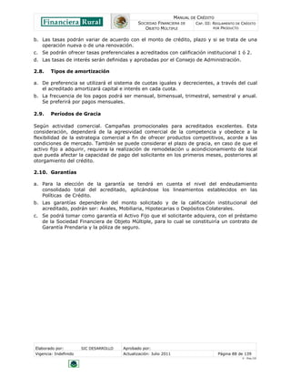 MANUAL DE CRÉDITO
                                               SOCIEDAD FINANCIERA DE        CAP. III: REGLAMENTO DE CRÉDITO
                                                  OBJETO MÚLTIPLE                      POR PRODUCTO


b. Las tasas podrán variar de acuerdo con el monto de crédito, plazo y si se trata de una
   operación nueva o de una renovación.
c. Se podrán ofrecer tasas preferenciales a acreditados con calificación institucional 1 ó 2.
d. Las tasas de interés serán definidas y aprobadas por el Consejo de Administración.

2.8.    Tipos de amortización

a. De preferencia se utilizará el sistema de cuotas iguales y decrecientes, a través del cual
   el acreditado amortizará capital e interés en cada cuota.
b. La frecuencia de los pagos podrá ser mensual, bimensual, trimestral, semestral y anual.
   Se preferirá por pagos mensuales.

2.9.    Períodos de Gracia

Según actividad comercial. Campañas promocionales para acreditados excelentes. Esta
consideración, dependerá de la agresividad comercial de la competencia y obedece a la
flexibilidad de la estrategia comercial a fin de ofrecer productos competitivos, acorde a las
condiciones de mercado. También se puede considerar el plazo de gracia, en caso de que el
activo fijo a adquirir, requiera la realización de remodelación u acondicionamiento de local
que pueda afectar la capacidad de pago del solicitante en los primeros meses, posteriores al
otorgamiento del crédito.

2.10. Garantías

a. Para la elección de la garantía se tendrá en cuenta el nivel del endeudamiento
   consolidado total del acreditado, aplicándose los lineamientos establecidos en las
   Políticas de Crédito.
b. Las garantías dependerán del monto solicitado y de la calificación institucional del
   acreditado, podrán ser: Avales, Mobiliaria, Hipotecarias o Depósitos Colaterales.
c. Se podrá tomar como garantía el Activo Fijo que el solicitante adquiera, con el préstamo
   de la Sociedad Financiera de Objeto Múltiple, para lo cual se constituiría un contrato de
   Garantía Prendaria y la póliza de seguro.




Elaborado por:         SIC DESARROLLO   Aprobado por:
Vigencia: Indefinido                    Actualización: Julio 2011                       Página 88 de 139
                                                                                                     V - Ene./10
 