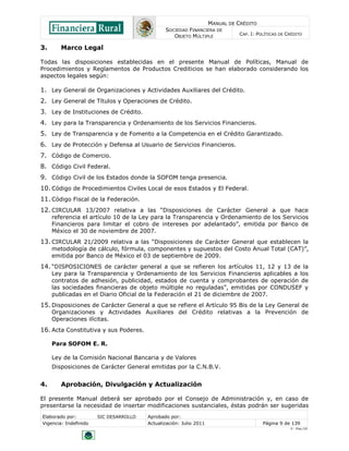 MANUAL DE CRÉDITO
                                               SOCIEDAD FINANCIERA DE
                                                  OBJETO MÚLTIPLE             CAP. I: POLÍTICAS DE CRÉDITO


3.      Marco Legal

Todas las disposiciones establecidas en el presente Manual de Políticas, Manual de
Procedimientos y Reglamentos de Productos Crediticios se han elaborado considerando los
aspectos legales según:

1. Ley General de Organizaciones y Actividades Auxiliares del Crédito.
2. Ley General de Títulos y Operaciones de Crédito.
3. Ley de Instituciones de Crédito.
4. Ley para la Transparencia y Ordenamiento de los Servicios Financieros.
5. Ley de Transparencia y de Fomento a la Competencia en el Crédito Garantizado.
6. Ley de Protección y Defensa al Usuario de Servicios Financieros.
7. Código de Comercio.
8. Código Civil Federal.
9. Código Civil de los Estados donde la SOFOM tenga presencia.
10. Código de Procedimientos Civiles Local de esos Estados y El Federal.
11. Código Fiscal de la Federación.
12. CIRCULAR 13/2007 relativa a las “Disposiciones de Carácter General a que hace
     referencia el artículo 10 de la Ley para la Transparencia y Ordenamiento de los Servicios
     Financieros para limitar el cobro de intereses por adelantado”, emitida por Banco de
     México el 30 de noviembre de 2007.
13. CIRCULAR 21/2009 relativa a las “Disposiciones de Carácter General que establecen la
     metodología de cálculo, fórmula, componentes y supuestos del Costo Anual Total (CAT)”,
     emitida por Banco de México el 03 de septiembre de 2009.
14. “DISPOSICIONES de carácter general a que se refieren los artículos 11, 12 y 13 de la
     Ley para la Transparencia y Ordenamiento de los Servicios Financieros aplicables a los
     contratos de adhesión, publicidad, estados de cuenta y comprobantes de operación de
     las sociedades financieras de objeto múltiple no reguladas”, emitidas por CONDUSEF y
     publicadas en el Diario Oficial de la Federación el 21 de diciembre de 2007.
15. Disposiciones de Carácter General a que se refiere el Artículo 95 Bis de la Ley General de
     Organizaciones y Actividades Auxiliares del Crédito relativas a la Prevención de
     Operaciones ilícitas.
16. Acta Constitutiva y sus Poderes.

     Para SOFOM E. R.

     Ley de la Comisión Nacional Bancaria y de Valores
     Disposiciones de Carácter General emitidas por la C.N.B.V.


4.      Aprobación, Divulgación y Actualización

El presente Manual deberá ser aprobado por el Consejo de Administración y, en caso de
presentarse la necesidad de insertar modificaciones sustanciales, éstas podrán ser sugeridas
Elaborado por:         SIC DESARROLLO   Aprobado por:
Vigencia: Indefinido                    Actualización: Julio 2011                       Página 9 de 139
                                                                                                    V - Ene./10
 