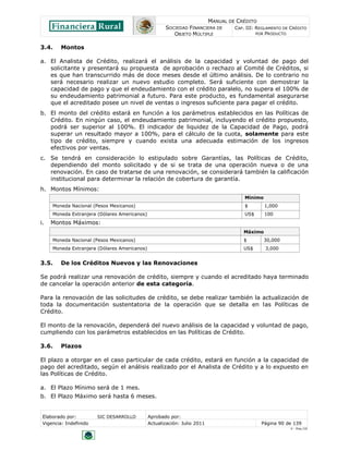 MANUAL DE CRÉDITO
                                                     SOCIEDAD FINANCIERA DE        CAP. III: REGLAMENTO DE CRÉDITO
                                                        OBJETO MÚLTIPLE                      POR PRODUCTO


3.4.     Montos

a. El Analista de Crédito, realizará el análisis de la capacidad y voluntad de pago del
   solicitante y presentará su propuesta de aprobación o rechazo al Comité de Créditos, si
   es que han transcurrido más de doce meses desde el último análisis. De lo contrario no
   será necesario realizar un nuevo estudio completo. Será suficiente con demostrar la
   capacidad de pago y que el endeudamiento con el crédito paralelo, no supera el 100% de
   su endeudamiento patrimonial a futuro. Para este producto, es fundamental asegurarse
   que el acreditado posee un nivel de ventas o ingresos suficiente para pagar el crédito.
b. El monto del crédito estará en función a los parámetros establecidos en las Políticas de
   Crédito. En ningún caso, el endeudamiento patrimonial, incluyendo el crédito propuesto,
   podrá ser superior al 100%. El indicador de liquidez de la Capacidad de Pago, podrá
   superar un resultado mayor a 100%, para el cálculo de la cuota, solamente para este
   tipo de crédito, siempre y cuando exista una adecuada estimación de los ingresos
   efectivos por ventas.
c. Se tendrá en consideración lo estipulado sobre Garantías, las Políticas de Crédito,
   dependiendo del monto solicitado y de si se trata de una operación nueva o de una
   renovación. En caso de tratarse de una renovación, se considerará también la calificación
   institucional para determinar la relación de cobertura de garantía.
h. Montos Mínimos:
                                                                                       Mínimo
     Moneda Nacional (Pesos Mexicanos)                                                 $        1,000
     Moneda Extranjera (Dólares Americanos)                                            US$      100
i.   Montos Máximos:
                                                                                      Máximo
     Moneda Nacional (Pesos Mexicanos)                                                $         30,000
     Moneda Extranjera (Dólares Americanos)                                           US$       3,000


3.5.     De los Créditos Nuevos y las Renovaciones

Se podrá realizar una renovación de crédito, siempre y cuando el acreditado haya terminado
de cancelar la operación anterior de esta categoría.

Para la renovación de las solicitudes de crédito, se debe realizar también la actualización de
toda la documentación sustentatoria de la operación que se detalla en las Políticas de
Crédito.

El monto de la renovación, dependerá del nuevo análisis de la capacidad y voluntad de pago,
cumpliendo con los parámetros establecidos en las Políticas de Crédito.

3.6.     Plazos

El plazo a otorgar en el caso particular de cada crédito, estará en función a la capacidad de
pago del acreditado, según el análisis realizado por el Analista de Crédito y a lo expuesto en
las Políticas de Crédito.

a. El Plazo Mínimo será de 1 mes.
b. El Plazo Máximo será hasta 6 meses.


 Elaborado por:         SIC DESARROLLO        Aprobado por:
 Vigencia: Indefinido                         Actualización: Julio 2011                       Página 90 de 139
                                                                                                           V - Ene./10
 