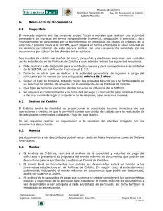 MANUAL DE CRÉDITO
                                               SOCIEDAD FINANCIERA DE        CAP. III: REGLAMENTO DE CRÉDITO
                                                  OBJETO MÚLTIPLE                      POR PRODUCTO


6.      Descuento de Documentos

6.1.    Grupo Meta

El mercado objetivo son las personas socias físicas o morales que realizan una actividad
generadora de ingresos en forma independiente (comercio, producción o servicios). Este
financiamiento se caracteriza por la transferencia en propiedad de títulos de créditos de la
empresa / persona física a la SOFOM, quien pagará en forma anticipada el valor nominal de
los mismos permitiendo de esta manera contar con una recuperación inmediata de los
documentos por cobrar de los clientes del acreditado.

Son sujetos de crédito los dueños de micro, pequeñas y medianas empresas, que cumplan
con lo establecido en las Políticas de Crédito y que además reúnan los siguientes requisitos:
a. Este producto está disponible para acreditados nuevos y para renovaciones a acreditados
   de la SOFOM, con calificación institucional 1 ó 2.
b. Deberán acreditar que se dedican a la actividad generadora de ingresos a cargo del
   solicitante por lo menos con una antigüedad mínima de 2 años.
c. Según el Tipo de Persona, deberán reunir los recaudos básicos para la formalización de
   su solicitud de crédito, de acuerdo con lo establecido en las Políticas de Crédito.
d. Que fijen su domicilio comercial dentro del área de influencia de la SOFOM.
e. Se requiere el consentimiento y la firma del cónyuge o conviviente para personas físicas;
   y del representante legal y propietario de la empresa, para personas morales.

6.2.    Destino del Crédito

El Crédito tendrá la finalidad de proporcionar al acreditado liquidez inmediata de sus
operaciones a crédito, lo que le permitirá contar con capital de trabajo para la realización de
las actividades comerciales cotidianas (flujo de caja diario).

No se requerirá realizar un seguimiento a la inversión del efectivo otorgado por los
documentos descontados.

6.3.    Moneda

Los documentos a ser descontados podrán estar tanto en Pesos Mexicanos como en Dólares
Americanos.

6.4.    Montos

a. El Analista de Créditos, realizará el análisis de la capacidad y voluntad de pago del
   solicitante y presentará su propuesta del monto máximo en documentos que podrán ser
   descontado para la aprobación o rechazo al Comité de Créditos.
b. El monto total en Documentos que podrán ser descontados estará en función a los
   parámetros establecidos en las Políticas de Crédito. En ningún caso, el endeudamiento
   patrimonial, incluyendo el monto máximo en documentos que podrá ser descontado,
   podrá ser superior al 200%.
c. El análisis de la capacidad de pago que sustenta el crédito considerará las características
   propias y específicas de la actividad para establecer el monto máximo en documentos a
   ser descontados a ser otorgada a cada acreditado en particular, así como también la
   modalidad de amortización.

Elaborado por:         SIC DESARROLLO   Aprobado por:
Vigencia: Indefinido                    Actualización: Julio 2011                       Página 96 de 139
                                                                                                     V - Ene./10
 