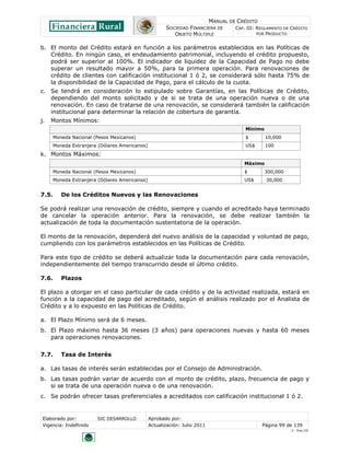 MANUAL DE CRÉDITO
                                                     SOCIEDAD FINANCIERA DE        CAP. III: REGLAMENTO DE CRÉDITO
                                                        OBJETO MÚLTIPLE                      POR PRODUCTO


b. El monto del Crédito estará en función a los parámetros establecidos en las Políticas de
   Crédito. En ningún caso, el endeudamiento patrimonial, incluyendo el crédito propuesto,
   podrá ser superior al 100%. El indicador de liquidez de la Capacidad de Pago no debe
   superar un resultado mayor a 50%, para la primera operación. Para renovaciones de
   crédito de clientes con calificación institucional 1 ó 2, se considerará sólo hasta 75% de
   la disponibilidad de la Capacidad de Pago, para el cálculo de la cuota.
c. Se tendrá en consideración lo estipulado sobre Garantías, en las Políticas de Crédito,
   dependiendo del monto solicitado y de si se trata de una operación nueva o de una
   renovación. En caso de tratarse de una renovación, se considerará también la calificación
   institucional para determinar la relación de cobertura de garantía.
j.   Montos Mínimos:
                                                                                       Mínimo
     Moneda Nacional (Pesos Mexicanos)                                                 $        10,000
     Moneda Extranjera (Dólares Americanos)                                            US$      100
k. Montos Máximos:
                                                                                      Máximo
     Moneda Nacional (Pesos Mexicanos)                                                $         300,000
     Moneda Extranjera (Dólares Americanos)                                           US$       30,000


7.5.    De los Créditos Nuevos y las Renovaciones

Se podrá realizar una renovación de crédito, siempre y cuando el acreditado haya terminado
de cancelar la operación anterior. Para la renovación, se debe realizar también la
actualización de toda la documentación sustentatoria de la operación.

El monto de la renovación, dependerá del nuevo análisis de la capacidad y voluntad de pago,
cumpliendo con los parámetros establecidos en las Políticas de Crédito.

Para este tipo de crédito se deberá actualizar toda la documentación para cada renovación,
independientemente del tiempo transcurrido desde el último crédito.

7.6.    Plazos

El plazo a otorgar en el caso particular de cada crédito y de la actividad realizada, estará en
función a la capacidad de pago del acreditado, según el análisis realizado por el Analista de
Crédito y a lo expuesto en las Políticas de Crédito.

a. El Plazo Mínimo será de 6 meses.
b. El Plazo máximo hasta 36 meses (3 años) para operaciones nuevas y hasta 60 meses
   para operaciones renovaciones.


7.7.    Tasa de Interés

a. Las tasas de interés serán establecidas por el Consejo de Administración.
b. Las tasas podrán variar de acuerdo con el monto de crédito, plazo, frecuencia de pago y
   si se trata de una operación nueva o de una renovación.
c. Se podrán ofrecer tasas preferenciales a acreditados con calificación institucional 1 ó 2.


Elaborado por:         SIC DESARROLLO         Aprobado por:
Vigencia: Indefinido                          Actualización: Julio 2011                       Página 99 de 139
                                                                                                           V - Ene./10
 