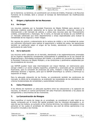 MANUAL DE CRÉDITO
SOCIEDAD FINANCIERA DE
OBJETO MÚLTIPLE
CAP. I: POLÍTICAS DE CRÉDITO
Elaborado por: SIC DESARROLLO Aprobado por:
Vigencia: Indefinido Actualización: Julio 2011 Página 10 de 139
V - Ene./10
por la Gerencia. La Gerencia, en coordinación con el área de Crédito, Finanzas y de Recursos
Humanos de la entidad, dará a conocer al Consejo de Administración las modificaciones
necesarias.
5. Origen y Aplicación de los Recursos
5.1. Del Origen
Los recursos captados por la Sociedad Financiera de Objeto Múltiple para atender a la
demanda crediticia podrán obtenerlos de la banca (de desarrollo, comercial, nacional o
internacional) y del mercado de valores, y utiliza esos recursos para dar financiamiento
(crédito, arrendamiento y factoraje). Por lo tanto, el mercado de fondeo de una SOFOM es
un mercado sofisticado que tiene departamentos o áreas especializadas para evaluar la
rentabilidad de los negocios y medir riesgos.
Por razones de control y ordenamiento de la cartera de crédito y con la finalidad de contar
con suficiente información para realizar el seguimiento y análisis de costos, las operaciones
también se codificarán según el origen de los fondos, atendiendo a las características
particulares de cada fondo.
5.2. De la Aplicación
Los recursos serán colocados en el mercado, atendiendo a las reglamentaciones emanadas
de los órganos regulatorios competentes contemplando lo establecido en la Ley General de
Organizaciones y Actividades Auxiliares del Crédito, a la política de concesión de créditos de
la Sociedad Financiera de Objeto Múltiple y a las condiciones y parámetros establecidos por
los proveedores de recursos.
Las SOFOM pueden hacer esta intermediación con mayor libertad, sin restricciones para
otorgar crédito a un sector (objeto) específico, predefinido y autorizado por las autoridades
financieras, para la concesión de productos de corto, mediano y largo plazo, orientado a
diferentes sectores y regiones, para que la SOFOM diversifique su cartera y disminuya su
exposición al riesgo.
Para la adecuada colocación de los fondos, se considerarán también las condiciones de
mercado, la oferta de la competencia, se analizarán las necesidades de los solicitantes y los
criterios fundamentales de rentabilidad y sostenibilidad institucional.
6. Calce Financiero
A los efectos de mantener un adecuado equilibrio entre las colocaciones y la captación de
recursos, se llevará un control permanente del calce financiero atendiendo a los plazos de
otorgamiento y vencimientos de las inversiones.
7. La Concentración de Riesgos
Para cuantificar el monto de riesgo de un acreditado, se considerará el valor total de su
deuda, compuesto por el monto del capital prestado más los intereses devengados y, en
caso de que los hubiera, se sumarán en los mismos términos, los créditos otorgados a otras
personas en los cuales el acreditado de referencia, sea aval de dichas operaciones o se
encuentre vinculado a las mismas.
 