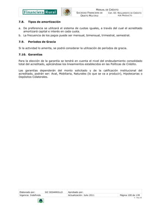 MANUAL DE CRÉDITO
SOCIEDAD FINANCIERA DE
OBJETO MÚLTIPLE
CAP. III: REGLAMENTO DE CRÉDITO
POR PRODUCTO
Elaborado por: SIC DESARROLLO Aprobado por:
Vigencia: Indefinido Actualización: Julio 2011 Página 100 de 139
V - Ene./10
7.8. Tipos de amortización
a. De preferencia se utilizará el sistema de cuotas iguales, a través del cual el acreditado
amortizará capital e interés en cada cuota.
b. La frecuencia de los pagos puede ser mensual, bimensual, trimestral, semestral.
7.9. Períodos de Gracia
Si la actividad lo amerita, se podrá considerar la utilización de períodos de gracia.
7.10. Garantías
Para la elección de la garantía se tendrá en cuenta el nivel del endeudamiento consolidado
total del acreditado, aplicándose los lineamientos establecidos en las Políticas de Crédito.
Las garantías dependerán del monto solicitado y de la calificación institucional del
acreditado, podrán ser: Aval, Mobiliaria, Naturales (lo que se va a producir), Hipotecarias o
Depósitos Colaterales.
 