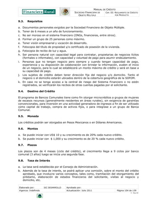 MANUAL DE CRÉDITO
SOCIEDAD FINANCIERA DE
OBJETO MÚLTIPLE
CAP. III: REGLAMENTO DE CRÉDITO
POR PRODUCTO
Elaborado por: SIC DESARROLLO Aprobado por:
Vigencia: Indefinido Actualización: Julio 2011 Página 104 de 139
V - Ene./10
9.3. Requisitos
a. Documentos personales exigidos por la Sociedad Financiera de Objeto Múltiple.
b. Tener de 6 meses a un año de funcionamiento.
c. No ser moroso en el sistema financiero (ONGs, financieras, entre otros).
d. Formar un grupo de 25 personas como máximo.
e. Tener visión empresarial y vocación de desarrollo.
f. Fotocopia del título de propiedad y/o certificado de posesión de la vivienda.
g. Fotocopia de recibo de luz y agua.
h. Ser persona natural con capacidad legal para contratar, propietarias de negocios lícitos
(formales o informales), con capacidad y voluntad de pago para asumir endeudamiento.
i. Personas que no tengan negocio pero siempre y cuando tengan capacidad de pago,
experiencia y su disposición de colaboración con brindar la información, avalen el inicio
de un negocio, para lo cual se establecerá un monto máximo de crédito y será en base a
su capacidad de pago.
j. Los sujetos de crédito deben tener dirección fija del negocio y/o domicilio. Tanto el
negocio o el domicilio estarán ubicados dentro de la cobertura geográfica de la SOFOM.
k. En caso no se tenga acceso a la central de riesgo del Sistema Financiero o no estén
registrados, se verificarán los recibos de otras cuentas pagadas por el solicitante.
9.4. Destino del Crédito
El programa de Bancos Comunales tiene como fin otorgar microcréditos a grupos de mujeres
de escasos recursos (generalmente residentes en áreas rurales), sin exigencia de garantías
convencionales, para inversión en una actividad generadora de ingresos a fin de ser utilizado
como capital de trabajo, compra de activos fijos, o para integrase a un grupo de Banca
Comunal.
9.5. Moneda
Los créditos podrán ser otorgados en Pesos Mexicanos o en Dólares Americanos.
9.6. Montos
a. Se puede iniciar con US$ 10 y su crecimiento es de 20% cada nuevo crédito.
b. Se puede iniciar con $ 1,000 y su crecimiento es de 20 % cada nuevo crédito.
9.7. Plazos
Los plazos son de 4 meses (ciclo del crédito), el crecimiento llega a 9 ciclos por banco
comunal (3 años) luego se inicia una segunda fase.
9.8. Tasa de Interés
a. La tasa será establecida por el Consejo de Administración.
b. Además de la tasa de interés, se podrá aplicar una comisión, sobre el monto del crédito
aprobado, que involucra varios conceptos, tales como, tramitación del otorgamiento del
préstamo, elaboración de estados financieros del solicitante, visitas al negocio y
domicilio, etc.
 