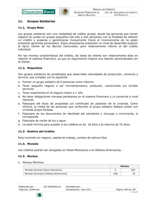 MANUAL DE CRÉDITO
SOCIEDAD FINANCIERA DE
OBJETO MÚLTIPLE
CAP. III: REGLAMENTO DE CRÉDITO
POR PRODUCTO
Elaborado por: SIC DESARROLLO Aprobado por:
Vigencia: Indefinido Actualización: Julio 2011 Página 108 de 139
V - Ene./10
11. Grupos Solidarios
11.1. Grupo Meta
Los grupos solidarios son una modalidad de crédito grupal, donde las personas que tienen
negocio se juntan en grupos pequeños (de tres a seis personas) con la finalidad de obtener
un crédito y avalarse o garantizarse mutuamente (tiene el inconveniente de no poder
presentar garantías personales). Estos empresarios presentan un nivel de desarrollo superior
al típico cliente de los Bancos Comunales, pero relativamente inferior al del crédito
individual.
Por las mismas características del crédito, las tasas de interés son relativamente altas en
relación al sistema financiero, ya que su seguimiento implica una relación personalizada con
el cliente.
11.2. Requisitos
Son grupos solidarios de acreditados que desarrollan actividades de producción, comercio y
servicio, que cumplan con lo siguiente:
a. Formar un grupo solidario de 6 personas como máximo.
b. Tener pequeño negocio o ser microempresario, productor, comerciante y/o brindar
servicios.
c. Tener experiencia en el negocio mayor a 1 año.
d. No tener obligaciones morosas pendientes en el sistema financiero y /o comercial a nivel
nacional.
e. Fotocopia del título de propiedad y/o certificado de posesión de la vivienda. Como
mínimo, la mitad de las personas que conforman el grupo solidario deberá contar con
vivienda propia titulada.
f. Fotocopia de los documentos de identidad del solicitante y cónyuge o conviviente, si
corresponde.
g. Fotocopia de recibo de luz y agua.
h. La edad mínima para acceder a los créditos es de 18 años y la máxima de 75 años.
11.3. Destino del Crédito
Para inversión en negocio, capital de trabajo, compra de activos fijos.
11.4. Moneda
Los créditos podrán ser otorgados en Pesos Mexicanos o en Dólares Americanos.
11.5. Montos
1. Montos Mínimos:
Mínimo
Moneda Nacional (Pesos Mexicanos) $ 500
Moneda Extranjera (Dólares Americanos) US$ 50
 