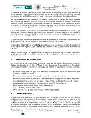 MANUAL DE CRÉDITO
SOCIEDAD FINANCIERA DE
OBJETO MÚLTIPLE
CAP. I: POLÍTICAS DE CRÉDITO
Elaborado por: SIC DESARROLLO Aprobado por:
Vigencia: Indefinido Actualización: Julio 2011 Página 11 de 139
V - Ene./10
Es parte de la filosofía crediticia aplicada para atender al segmento de mercado, disminuir el
riesgo crediticio, diversificando la cartera en montos y número de acreditados, de tal modo
que asimile con facilidad los casos en mora y mantenga maniobrable el riesgo crediticio.
Por las características del segmento, no deberá concentrarse la cartera en zonas pobladas
por personas de extrema pobreza donde la recuperación forzosa en caso de morosidad,
ocasione pérdida de imagen institucional. También, se tratará de evitar concentrar créditos
en grupos familiares o deudores vinculados, ya que los problemas económicos de un
miembro de la familia, generalmente afecta a los demás.
Con la diversificación de la cartera se produce el subvencionamiento horizontal, es decir, que
créditos de montos mayores correctamente evaluados, deberían equilibrar los costos de
administración y evaluación de los créditos de montos menores, lo cual puede reducirse con
una política de precios diferenciada.
La diversificación de la cartera debe evitar que la calidad de la misma esté determinada por
la prosperidad o el fracaso de ciertos sectores económicos o actividades.
En aspectos relacionados al importe total del pasivo de la entidad, se aplicará lo establecido
en la legislación vigente (Ley General de Organizaciones y Actividades Auxiliares del
Crédito).
Igualmente, se aplicará lo establecido en la legislación vigente y los límites por fuentes de
fondeo para el establecimiento de los montos máximos que se podrá otorgar a una persona
física o moral.
8. Actividades no Financiables
Adicionalmente a las operaciones prohibidas para las Sociedades Financieras de Objeto
Múltiple establecidas en el Art. 87-Ñ de la Ley General de Organizaciones y Actividades
Auxiliares del Crédito, constituyen solicitudes de crédito no aceptables aquellas destinadas
a:
 Financiar actividades que sean o se presuman de índole delictivo y que en el plano legal
impliquen una acción penal.
 Financiar actividades que riñan con la moral y las buenas costumbres.
 Financiar actividades que produzcan un fuerte impacto en perjuicio del medio ambiente.
 Actividades políticas, como ser campañas de personas o partidos políticos, entre otros.
 Ambulantes o personas que no cuenten con un lugar fijo de residencia.
 Fabricación y comercialización de armas o explosivos.
 Juegos de azar, casinos entre otros.
 Otras actividades o giros a determinar por el Área de Crédito.
9. Descentralización
Se adoptará una política de descentralización de decisiones en muchos de los procesos
crediticios como aprobaciones, desembolsos, recuperación, descuento de gastos a los
acreditados atrasados, etc., conforme a las disposiciones que para el efecto emita el Consejo
de Administración de la Sociedad Financiera de Objeto Múltiple, con la finalidad de imprimir
la dinámica necesaria para la atención oportuna a sus acreditados. En esta determinación,
también se considera la importante cobertura geográfica que abarcará el servicio de crédito,
 
