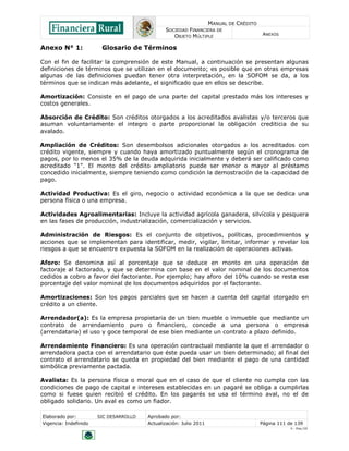 MANUAL DE CRÉDITO
SOCIEDAD FINANCIERA DE
OBJETO MÚLTIPLE
ANEXOS
Elaborado por: SIC DESARROLLO Aprobado por:
Vigencia: Indefinido Actualización: Julio 2011 Página 111 de 139
V - Ene./10
Anexo N° 1: Glosario de Términos
Con el fin de facilitar la comprensión de este Manual, a continuación se presentan algunas
definiciones de términos que se utilizan en el documento; es posible que en otras empresas
algunas de las definiciones puedan tener otra interpretación, en la SOFOM se da, a los
términos que se indican más adelante, el significado que en ellos se describe.
Amortización: Consiste en el pago de una parte del capital prestado más los intereses y
costos generales.
Absorción de Crédito: Son créditos otorgados a los acreditados avalistas y/o terceros que
asuman voluntariamente el integro o parte proporcional la obligación crediticia de su
avalado.
Ampliación de Créditos: Son desembolsos adicionales otorgados a los acreditados con
crédito vigente, siempre y cuando haya amortizado puntualmente según el cronograma de
pagos, por lo menos el 35% de la deuda adquirida inicialmente y deberá ser calificado como
acreditado "1". El monto del crédito ampliatorio puede ser menor o mayor al préstamo
concedido inicialmente, siempre teniendo como condición la demostración de la capacidad de
pago.
Actividad Productiva: Es el giro, negocio o actividad económica a la que se dedica una
persona física o una empresa.
Actividades Agroalimentarias: Incluye la actividad agrícola ganadera, silvícola y pesquera
en las fases de producción, industrialización, comercialización y servicios.
Administración de Riesgos: Es el conjunto de objetivos, políticas, procedimientos y
acciones que se implementan para identificar, medir, vigilar, limitar, informar y revelar los
riesgos a que se encuentre expuesta la SOFOM en la realización de operaciones activas.
Aforo: Se denomina así al porcentaje que se deduce en monto en una operación de
factoraje al factorado, y que se determina con base en el valor nominal de los documentos
cedidos a cobro a favor del factorante. Por ejemplo; hay aforo del 10% cuando se resta ese
porcentaje del valor nominal de los documentos adquiridos por el factorante.
Amortizaciones: Son los pagos parciales que se hacen a cuenta del capital otorgado en
crédito a un cliente.
Arrendador(a): Es la empresa propietaria de un bien mueble o inmueble que mediante un
contrato de arrendamiento puro o financiero, concede a una persona o empresa
(arrendataria) el uso y goce temporal de ese bien mediante un contrato a plazo definido.
Arrendamiento Financiero: Es una operación contractual mediante la que el arrendador o
arrendadora pacta con el arrendatario que éste pueda usar un bien determinado; al final del
contrato el arrendatario se queda en propiedad del bien mediante el pago de una cantidad
simbólica previamente pactada.
Avalista: Es la persona física o moral que en el caso de que el cliente no cumpla con las
condiciones de pago de capital e intereses establecidas en un pagaré se obliga a cumplirlas
como si fuese quien recibió el crédito. En los pagarés se usa el término aval, no el de
obligado solidario. Un aval es como un fiador.
 