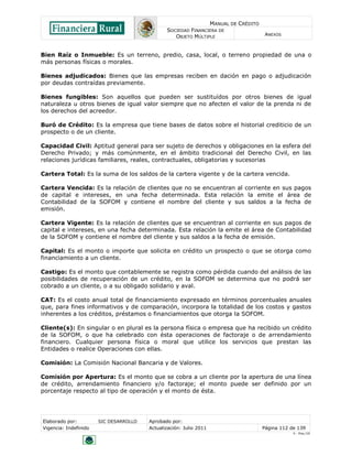 MANUAL DE CRÉDITO
SOCIEDAD FINANCIERA DE
OBJETO MÚLTIPLE
ANEXOS
Elaborado por: SIC DESARROLLO Aprobado por:
Vigencia: Indefinido Actualización: Julio 2011 Página 112 de 139
V - Ene./10
Bien Raíz o Inmueble: Es un terreno, predio, casa, local, o terreno propiedad de una o
más personas físicas o morales.
Bienes adjudicados: Bienes que las empresas reciben en dación en pago o adjudicación
por deudas contraídas previamente.
Bienes fungibles: Son aquellos que pueden ser sustituídos por otros bienes de igual
naturaleza u otros bienes de igual valor siempre que no afecten el valor de la prenda ni de
los derechos del acreedor.
Buró de Crédito: Es la empresa que tiene bases de datos sobre el historial crediticio de un
prospecto o de un cliente.
Capacidad Civil: Aptitud general para ser sujeto de derechos y obligaciones en la esfera del
Derecho Privado; y más comúnmente, en el ámbito tradicional del Derecho Civil, en las
relaciones jurídicas familiares, reales, contractuales, obligatorias y sucesorias
Cartera Total: Es la suma de los saldos de la cartera vigente y de la cartera vencida.
Cartera Vencida: Es la relación de clientes que no se encuentran al corriente en sus pagos
de capital e intereses, en una fecha determinada. Esta relación la emite el área de
Contabilidad de la SOFOM y contiene el nombre del cliente y sus saldos a la fecha de
emisión.
Cartera Vigente: Es la relación de clientes que se encuentran al corriente en sus pagos de
capital e intereses, en una fecha determinada. Esta relación la emite el área de Contabilidad
de la SOFOM y contiene el nombre del cliente y sus saldos a la fecha de emisión.
Capital: Es el monto o importe que solicita en crédito un prospecto o que se otorga como
financiamiento a un cliente.
Castigo: Es el monto que contablemente se registra como pérdida cuando del análisis de las
posibilidades de recuperación de un crédito, en la SOFOM se determina que no podrá ser
cobrado a un cliente, o a su obligado solidario y aval.
CAT: Es el costo anual total de financiamiento expresado en términos porcentuales anuales
que, para fines informativos y de comparación, incorpora la totalidad de los costos y gastos
inherentes a los créditos, préstamos o financiamientos que otorga la SOFOM.
Cliente(s): En singular o en plural es la persona física o empresa que ha recibido un crédito
de la SOFOM, o que ha celebrado con ésta operaciones de factoraje o de arrendamiento
financiero. Cualquier persona física o moral que utilice los servicios que prestan las
Entidades o realice Operaciones con ellas.
Comisión: La Comisión Nacional Bancaria y de Valores.
Comisión por Apertura: Es el monto que se cobra a un cliente por la apertura de una línea
de crédito, arrendamiento financiero y/o factoraje; el monto puede ser definido por un
porcentaje respecto al tipo de operación y el monto de ésta.
 