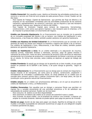 MANUAL DE CRÉDITO
SOCIEDAD FINANCIERA DE
OBJETO MÚLTIPLE
ANEXOS
Elaborado por: SIC DESARROLLO Aprobado por:
Vigencia: Indefinido Actualización: Julio 2011 Página 114 de 139
V - Ene./10
Crédito Comercial: Son aquellos cuyos destino es fomentar las actividades productivas, de
comercio y servicio con fines de lucro propias de cada persona física o moral. Pueden ser de
dos tipos:
‐ Para Capital de Trabajo: Capital de Operaciones que permita dar flujo de efectivo a la
empresa en las necesidades inmediatas para las actividades productivas de los sectores
industrial y agroalimentario, de comercio y servicios, que se requiera y que sea necesario
para generar ingresos que aseguren el retorno del crédito.
‐ Para Capital de Inversión: Capital para compra de maquinaria, herramientas,
construcciones u otro activo que genere ingresos y sea necesario para la empresa; a fin
de impulsar la productividad y el crecimiento del negocio.
Crédito con Garantía Hipotecaria: Es un financiamiento que se concede con la garantía
de un inmueble propiedad del cliente o de un tercero. Los créditos de habilitación o avío,
refaccionarios, o las líneas de crédito, también pueden pactarse con garantía hipotecaria.
Crédito con Hipoteca de Unidad Industrial: Es un financiamiento que se concede con la
garantía de todos los bienes que integran la empresa o negocio del cliente o de un tercero.
Los créditos de habilitación o avío, refaccionarios, o las líneas de crédito, también pueden
pactarse con garantía hipotecaria.
Crédito de Habilitación o Avío: Es un crédito destinado a la adquisición de insumos,
materias primas, materiales directos e indirectos, servicios, pago de gastos directos e
indirectos de producción, mano de obra, honorarios de terceros cuyos servicios se relacionen
directamente con el proceso de producción o comercialización de bienes o servicios por parte
de un cliente. En forma más concreta, estos créditos se destinan al capital de trabajo del
cliente.
Crédito Prendario: Es aquél que se otorga con la garantía de un bien mueble, el que puede
quedar en posesión de la SOFOM o del cliente, o de quien otorga la garantía, según se
pacte.
Crédito refaccionario: Es un financiamiento que se otorga para la compra de maquinaria y
equipo incluido el de transporte, así como para la compra, construcción, ampliación o
remodelación de inmuebles e instalaciones físicas. En otras palabras es un crédito que se
concede para comprar activos fijos o realizar inversiones fijas y de largo plazo, las que se
constituyen como garantía natural del financiamiento.
Crédito simple: Es un crédito con amortizaciones definidas y en el cual se encuentran el
crédito de Habilitación o Avío, y el Refaccionario.
Créditos Personales: Son aquellos que se otorgan a personas físicas que perciben un
ingreso fijo o variable proveniente de una actividad económica a fin de satisfacer sus
necesidades de carácter personal. Pueden ser de tres tipos:
‐ Para consumo: El destino es de libre disponibilidad
‐ Para automóvil: El destino del crédito es la compra de automóvil nuevo o usado.
‐ Para vivienda: Es aquel crédito con el propósito de construir una vivienda o mejorar y/o
ampliar la vivienda existente. Además se puede aplicar para pago de pasivos de vivienda.
Dación en pago: Acción de dar algo para pagar una deuda. Significa la entrega de un bien
mueble o inmueble (susceptible de valoración económica) en pago de una obligación exigible
e insoluta (pendiente de pago).
 