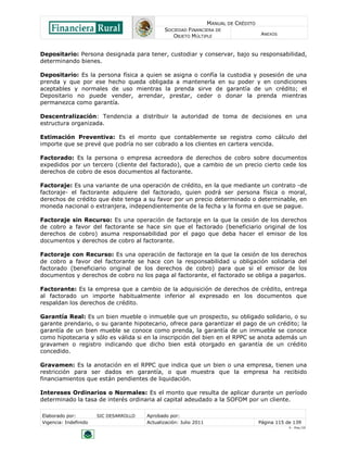 MANUAL DE CRÉDITO
SOCIEDAD FINANCIERA DE
OBJETO MÚLTIPLE
ANEXOS
Elaborado por: SIC DESARROLLO Aprobado por:
Vigencia: Indefinido Actualización: Julio 2011 Página 115 de 139
V - Ene./10
Depositario: Persona designada para tener, custodiar y conservar, bajo su responsabilidad,
determinando bienes.
Depositario: Es la persona física a quien se asigna o confía la custodia y posesión de una
prenda y que por ese hecho queda obligada a mantenerla en su poder y en condiciones
aceptables y normales de uso mientras la prenda sirve de garantía de un crédito; el
Depositario no puede vender, arrendar, prestar, ceder o donar la prenda mientras
permanezca como garantía.
Descentralización: Tendencia a distribuir la autoridad de toma de decisiones en una
estructura organizada.
Estimación Preventiva: Es el monto que contablemente se registra como cálculo del
importe que se prevé que podría no ser cobrado a los clientes en cartera vencida.
Factorado: Es la persona o empresa acreedora de derechos de cobro sobre documentos
expedidos por un tercero (cliente del factorado), que a cambio de un precio cierto cede los
derechos de cobro de esos documentos al factorante.
Factoraje: Es una variante de una operación de crédito, en la que mediante un contrato -de
factoraje- el factorante adquiere del factorado, quien podrá ser persona física o moral,
derechos de crédito que éste tenga a su favor por un precio determinado o determinable, en
moneda nacional o extranjera, independientemente de la fecha y la forma en que se pague.
Factoraje sin Recurso: Es una operación de factoraje en la que la cesión de los derechos
de cobro a favor del factorante se hace sin que el factorado (beneficiario original de los
derechos de cobro) asuma responsabilidad por el pago que deba hacer el emisor de los
documentos y derechos de cobro al factorante.
Factoraje con Recurso: Es una operación de factoraje en la que la cesión de los derechos
de cobro a favor del factorante se hace con la responsabilidad u obligación solidaria del
factorado (beneficiario original de los derechos de cobro) para que si el emisor de los
documentos y derechos de cobro no los paga al factorante, el factorado se obliga a pagarlos.
Factorante: Es la empresa que a cambio de la adquisición de derechos de crédito, entrega
al factorado un importe habitualmente inferior al expresado en los documentos que
respaldan los derechos de crédito.
Garantía Real: Es un bien mueble o inmueble que un prospecto, su obligado solidario, o su
garante prendario, o su garante hipotecario, ofrece para garantizar el pago de un crédito; la
garantía de un bien mueble se conoce como prenda, la garantía de un inmueble se conoce
como hipotecaria y sólo es válida si en la inscripción del bien en el RPPC se anota además un
gravamen o registro indicando que dicho bien está otorgado en garantía de un crédito
concedido.
Gravamen: Es la anotación en el RPPC que indica que un bien o una empresa, tienen una
restricción para ser dados en garantía, o que muestra que la empresa ha recibido
financiamientos que están pendientes de liquidación.
Intereses Ordinarios o Normales: Es el monto que resulta de aplicar durante un período
determinado la tasa de interés ordinaria al capital adeudado a la SOFOM por un cliente.
 