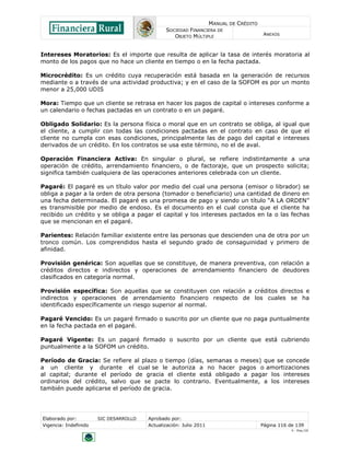 MANUAL DE CRÉDITO
SOCIEDAD FINANCIERA DE
OBJETO MÚLTIPLE
ANEXOS
Elaborado por: SIC DESARROLLO Aprobado por:
Vigencia: Indefinido Actualización: Julio 2011 Página 116 de 139
V - Ene./10
Intereses Moratorios: Es el importe que resulta de aplicar la tasa de interés moratoria al
monto de los pagos que no hace un cliente en tiempo o en la fecha pactada.
Microcrédito: Es un crédito cuya recuperación está basada en la generación de recursos
mediante o a través de una actividad productiva; y en el caso de la SOFOM es por un monto
menor a 25,000 UDIS
Mora: Tiempo que un cliente se retrasa en hacer los pagos de capital o intereses conforme a
un calendario o fechas pactadas en un contrato o en un pagaré.
Obligado Solidario: Es la persona física o moral que en un contrato se obliga, al igual que
el cliente, a cumplir con todas las condiciones pactadas en el contrato en caso de que el
cliente no cumpla con esas condiciones, principalmente las de pago del capital e intereses
derivados de un crédito. En los contratos se usa este término, no el de aval.
Operación Financiera Activa: En singular o plural, se refiere indistintamente a una
operación de crédito, arrendamiento financiero, o de factoraje, que un prospecto solicita;
significa también cualquiera de las operaciones anteriores celebrada con un cliente.
Pagaré: El pagaré es un título valor por medio del cual una persona (emisor o librador) se
obliga a pagar a la orden de otra persona (tomador o beneficiario) una cantidad de dinero en
una fecha determinada. El pagaré es una promesa de pago y siendo un título “A LA ORDEN”
es transmisible por medio de endoso. Es el documento en el cual consta que el cliente ha
recibido un crédito y se obliga a pagar el capital y los intereses pactados en la o las fechas
que se mencionan en el pagaré.
Parientes: Relación familiar existente entre las personas que descienden una de otra por un
tronco común. Los comprendidos hasta el segundo grado de consaguinidad y primero de
afinidad.
Provisión genérica: Son aquellas que se constituye, de manera preventiva, con relación a
créditos directos e indirectos y operaciones de arrendamiento financiero de deudores
clasificados en categoría normal.
Provisión específica: Son aquellas que se constituyen con relación a créditos directos e
indirectos y operaciones de arrendamiento financiero respecto de los cuales se ha
identificado específicamente un riesgo superior al normal.
Pagaré Vencido: Es un pagaré firmado o suscrito por un cliente que no paga puntualmente
en la fecha pactada en el pagaré.
Pagaré Vigente: Es un pagaré firmado o suscrito por un cliente que está cubriendo
puntualmente a la SOFOM un crédito.
Período de Gracia: Se refiere al plazo o tiempo (días, semanas o meses) que se concede
a un cliente y durante el cual se le autoriza a no hacer pagos o amortizaciones
al capital; durante el período de gracia el cliente está obligado a pagar los intereses
ordinarios del crédito, salvo que se pacte lo contrario. Eventualmente, a los intereses
también puede aplicarse el período de gracia.
 