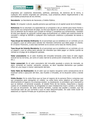 MANUAL DE CRÉDITO
SOCIEDAD FINANCIERA DE
OBJETO MÚLTIPLE
ANEXOS
Elaborado por: SIC DESARROLLO Aprobado por:
Vigencia: Indefinido Actualización: Julio 2011 Página 119 de 139
V - Ene./10
originados por cuestiones electorales, políticas, policíacas, de tenencia de la tierra, o
cualquier otro evento originado por personas, cuya presencia afecte negativamente a las
actividades productivas de los clientes.
Secretaría: La Secretaría de Hacienda y Crédito Público.
Socio: En singular o plural, aquella persona que participe en el capital social de la Entidad.
Solvencia: Es la voluntad y la capacidad de un prospecto o de un cliente para hacer frente o
para cubrir sus compromisos de pago; se dice que alguien es solvente cuando las referencias
que se obtienen de él indican que cumple en tiempo y completos sus compromisos. También
se dice que alguien es solvente cuando paga puntualmente un crédito que anteriormente le
concedió u otorgó la SOFOM o cualquier otra institución crediticia o proveedor de bienes o
servicios.
Tasa Anual de Interés Ordinaria: Es el porcentaje que se establece en un contrato y/o en
un pagaré y que se utiliza para calcular los intereses ordinarios que debe pagar un cliente.
En el sector financiero, a esta tasa también se le conoce como tasa de interés activa.
Tasa Anual de Interés Moratoria: Es el porcentaje que se establece en un contrato y/o en
un pagaré y que se utiliza para calcular los intereses que debe pagar un cliente cuando se
retrasa en el pago de la obligación pactada.
Valor arancelario: Es el valor Analista del inmueble tomando como base el valor según
arancel de los terrenos, así como el costo real de la construcción (materiales, mano de obra,
etc.).
Valor comercial: Es el valor arancelario del inmueble ajustado a precio de mercado, es
decir, tomando en cuenta: ubicación, accesos, es decir aquellas elementos que pueden
influir en una mayor o menor valorización del bien.
Valor Neto de Realización: Es el valor que se espera recuperar como consecuencia de la
eventual venta o ejecución del bien, sea mueble o inmueble, en la situación cómo y donde
esté.
Visita Ocular: Es la visita física que se hace al negocio de la persona física o empresa que
son prospectos para otorgarles un crédito. La visita tiene como objetivo el verificar que
efectivamente el negocio o la empresa existen, su localización, la actividad o giro mercantil a
que se dedican, el personal ocupado, el estado físico de los bienes, maquinaria y equipo
usados en el establecimiento, la antigüedad en esas instalaciones local o predio y el estado
en que se encuentran. Se debe verificar también, cuando sea posible y existan, que las
mercancías sean de uso corriente o que no sean descontinuadas. De cada visita ocular se
elaborará un reporte firmado por la persona que la realice.
 