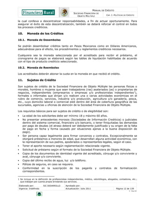 MANUAL DE CRÉDITO
SOCIEDAD FINANCIERA DE
OBJETO MÚLTIPLE
CAP. I: POLÍTICAS DE CRÉDITO
Elaborado por: SIC DESARROLLO Aprobado por:
Vigencia: Indefinido Actualización: Julio 2011 Página 12 de 139
V - Ene./10
la cual conlleva a descentralizar responsabilidades, a fin de actuar oportunamente. Para
asegurar el éxito de esta descentralización, también se deberá reforzar el control en todos
los procesos crediticios.
10. Moneda de los Créditos
10.1. Moneda de Desembolso
Se podrán desembolsar créditos tanto en Pesos Mexicanos como en Dólares Americanos,
adecuándose para el efecto, los procedimientos y reglamentos crediticios necesarios.
Cualquiera sea la moneda seleccionada por el acreditado para recibir el préstamo, el
cronograma de pagos se elaborará según las tablas de liquidación habilitadas de acuerdo
con el tipo de producto crediticio seleccionado.
10.2. Moneda de Reembolso
Los acreditados deberán abonar la cuota en la moneda en que recibió el crédito.
11. Sujetos de Crédito
Son sujetos de crédito de la Sociedad Financiera de Objeto Múltiple las personas físicas o
morales, hombres o mujeres que sean trabajadores (ras) asalariados (as) o propietarias de
negocios, independientes (empresarios o empresas y/o profesionistas independientes1
),
formales o informales que dirijan y/o realicen una o varias actividades económicas en el
rubro de comercio, servicios, industria y/o producción, agricultura y/o ganadería, pesca,
etc., cuyo domicilio laboral o comercial esté dentro del área de cobertura geográfica de las
sucursales, agencias u oficinas de atención de la Sociedad Financiera de Objeto Múltiple.
Los requisitos básicos para ser sujetos de crédito o de elegibilidad son:
 La edad de los solicitantes debe ser mínimo 18 y máximo 60 años.
 No presentar antecedentes morosos (Sociedades de Información Crediticia) o judiciales
dentro del sistema comercial, financiero y/o bancario, o tener finiquitadas las demandas
por pago de deudas (el atraso deberá ser debidamente justificado y su origen de la falta
de pago en fecha y forma causado por situaciones ajenas a la buena disposición de
pago).
 Ser persona capaz legalmente para firmar convenios y contratos. Excepcionalmente se
otorgará préstamos a menores de edad, que desarrollan alguna actividad económica, con
la representación de sus padres, apoderados o representantes legales, según el caso.
 Tener el aporte necesario según reglamentación relacionada vigente.
 Solicitud de préstamo según el formato de la Sociedad Financiera de Objeto Múltiple.
 Copia de los documentos de identidad vigente del acreditado, cónyuge y/o conviviente y
aval, cónyuge y/o conviviente.
 Copia del último recibo de agua, luz y/o teléfono.
 Pólizas de seguros, en caso se requiera.
 Conformidad en la suscripción de los pagarés y contratos de formalización
correspondientes.
1 Se incluye en la definición de profesionistas independientes, médico, odontólogos, abogados, contadores, etc.;
que trabajen por cuenta propia brindando sus servicios.
 
