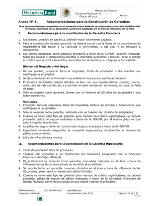 MANUAL DE CRÉDITO
SOCIEDAD FINANCIERA DE
OBJETO MÚLTIPLE
ANEXOS
Elaborado por: SIC DESARROLLO Aprobado por:
Vigencia: Indefinido Actualización: Julio 2011 Página 122 de 139
V - Ene./10
Anexo N° 3: Recomendaciones para la Constitución de Garantías
(Las recomendaciones contenidas en el presente anexo deberán ser adecuadas a las características del
mercado, viabilidad de su aplicación y prácticas aceptadas en el área de influencia de la IFR)
I. Recomendaciones para la constitución de la Garantía Prendaria
1. Los bienes tomados en garantía, deberán estar totalmente pagados.
2. Para la constitución de esta garantía, se deberá contar con la firma en la documentación
respaldatoria del titular y su cónyuge o conviviente, o del aval y su cónyuge o
conviviente.
3. Los bienes aceptados como garantía prendaría a favor de la SOFOM, deberán respaldar
todas las deudas y obligaciones directas o indirectas existentes o futuras (si se le otorga
el crédito que se esté evaluando), asumidas por el deudor y su cónyuge o conviviente.
Bienes del Negocio o del Hogar
1. De ser posible, presentar facturas originales, título de propiedad o documentos que
certifiquen la propiedad.
2. Se documentarán en el formulario de análisis en los puntos que hacen relación.
3. El Analista de Crédito deberá detallar, el bien con sus características (modelo, marca,
color, año de fabricación, etc.) y estimar el valor comercial, de remate, en caso de falta
de pago.
4. Sólo se aceptan como garantía, bienes con un máximo de 05 años de antigüedad y que
estén operativos.
Vehículos
1. Presentar facturas originales, título de propiedad, factura de compra o documentos que
certifiquen la propiedad.
2. Sólo se aceptan como garantía, vehículos con un máximo de 10 años de antigüedad.
3. Cuando se tome este tipo de garantía para montos de crédito significativos, se deberá
presentar póliza de seguro endosado a favor de la SOFOM, por el mismo plazo en que
estará vigente el préstamo.
4. La póliza de seguro debe ser contra todo riesgo y endosada a favor de la SOFOM.
5. Especificar el monto asegurado, la compañía aseguradora, el domicilio, el número de
póliza y vencimiento.
6. Libre de infracciones y multas.
II. Recomendaciones para la constitución de la Garantía Hipotecaria
1. Título de propiedad libre de gravamen.
2. Tasación del inmueble a ser hipotecado por tasadores designados por la Sociedad
Financiera de Objeto Múltiple.
3. De preferencia se tomarán como garantía, inmuebles ubicados en el área urbana de
influencia de las Sucursales donde es atendido el acreditado.
4. Se podrán tomar en garantía, terrenos ubicados en el área urbana de influencia de las
Sucursales, pero hasta un monto de crédito limitado.
5. Cuando se tome este tipo de garantía para montos de crédito significativos, se deberá
presentar póliza de seguro de daños endosado a favor de la Sociedad Financiera de
Objeto Múltiple, por el mismo plazo en que estará vigente el préstamo.
 