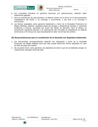 MANUAL DE CRÉDITO
SOCIEDAD FINANCIERA DE
OBJETO MÚLTIPLE
ANEXOS
Elaborado por: SIC DESARROLLO Aprobado por:
Vigencia: Indefinido Actualización: Julio 2011 Página 123 de 139
V - Ene./10
6. Los inmuebles tomados en garantía (terrenos y/o edificaciones), deberán estar
totalmente pagados.
7. Para la constitución de esta garantía, se deberá contar con la firma en la documentación
respaldatoria del titular y su cónyuge o conviviente, o del aval y su cónyuge o
conviviente.
8. Los bienes aceptados como garantía hipotecaria a favor de la Sociedad Financiera de
Objeto Múltiple, deberán respaldar todas las deudas y obligaciones directas o indirectas
existentes o futuras, asumidas por quien las afecte en garantía. Para el efecto, se
constituirán hipotecas abiertas y la valorización del inmueble se establecerá en dólares
americanos a fin de que se vaya actualizando el valor con el tipo de cambio.
III.Recomendaciones para la constitución de la Garantía con Depósitos Colaterales
1. Los documentos correspondientes deberán ser endosados a favor de la Sociedad
Financiera de Objeto Múltiple para que éste pueda efectivizar dichos depósitos en caso
de falta de pago del crédito.
2. No se podrá tomar como garantía, los depósitos de ahorro que los acreditados tengan en
instituciones ubicadas fuera del país.
 