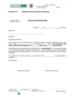MANUAL DE CRÉDITO
SOCIEDAD FINANCIERA DE
OBJETO MÚLTIPLE
ANEXOS
Elaborado por: SIC DESARROLLO Aprobado por:
Vigencia: Indefinido Actualización: Julio 2011 Página 128 de 139
V - Ene./10
Logotipo de la
Institución SOFOM
Anexo N° 7: Modelo básico de Cartas de Reclamo
CARTA DE NOTIFICACIÓN
(Ciudad), _____de ____________________de 2.00_.
Señor (a):
______________________________________________
Presente.
Estimado acreditado:
La presente es para recordarle que Ud. recibió un crédito de nuestra institución por un valor
de $ / US$ _____________________a un plazo de ____ meses. Le recordamos que
dicho crédito está atrasado en la _________cuota con _______días de mora.
Aprovechamos la oportunidad para informarle que la puntualidad en el pago de las cuotas
es muy importante para su historial crediticio con nuestra institución y para otros créditos
que esperamos otorgarle basados en su historial, lo cual permitirá fortalecer nuestra relación
comercial.
Lo esperamos en nuestras oficinas, a más tardar el día ____________ para regularizar la
situación.
Atentamente.
Analista de Créditos Gerente de Sucursal
 