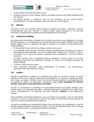 MANUAL DE CRÉDITO
SOCIEDAD FINANCIERA DE
OBJETO MÚLTIPLE
CAP. I: POLÍTICAS DE CRÉDITO
Elaborado por: SIC DESARROLLO Aprobado por:
Vigencia: Indefinido Actualización: Julio 2011 Página 13 de 139
V - Ene./10
 Croquis del domicilio del solicitante y aval.
 Acreditar domicilio en las ciudades donde la Sociedad Financiera de Objeto Múltiple tenga
sus oficinas.
 No podrán acceder a préstamos más de dos miembros de una misma familia,
especialmente si se trata de padres e hijos que tengan un solo ingreso.
12. Género
Considerar entre los principios institucionales la equidad de género, realizando acciones
compensatorias para que hombres y mujeres tengan acceso equitativo a los servicios
financieros, logrando así la igualdad de oportunidades para sus clientes.
13. Límite de Créditos
Las operaciones de créditos se regirán por los límites de prudencia que establezca el Consejo
de Administración. Un acreditado de la Sociedad Financiera de Objeto Múltiple puede tener
tantos créditos como su capacidad de pago lo permita, sin exceder los siguientes límites
(recomendados):
 El 5% del patrimonio neto de la entidad al último cierre anual.
 Un acreditado puede acceder hasta dos créditos simultáneamente siempre que tenga la
capacidad de pago suficiente, su nivel de clasificación crediticia sea “Normal”, y que en
un período de un año como mínimo mantenga dicha clasificación a nivel del sistema
financiero.
 Se podrá permitir que el acreditado obtenga préstamos, máximo hasta en tres (03)
Entidades Financieras con calificación Normal, sin incluir a la Sociedad Financiera de
Objeto Múltiple.
 Lo mismo regirá para los avales.
 Otros requisitos adicionales, serán establecidos, en función a las características
particulares de cada producto crediticio.
14. Avales
Cuando la capacidad de pago de un solicitante de crédito se considere incierta, se podrá
solicitar la firma de un aval que responda por la obligación, en caso que el deudor principal,
no lo haga. Los avales, deberán reunir los mismos requisitos básicos o de elegibilidad que
los sujetos de crédito y su capacidad y voluntad de pago, serán analizadas de manera
similar como para el caso del titular de crédito.
El aval, no necesitará ser acreditado de la Sociedad Financiera de Objeto Múltiple, pero
deberá contar con capacidad de pago y solvencia patrimonial suficiente para poder hacer
frente, eventualmente a la obligación que está avalando, además de las obligaciones
propias.
Todo acreditado, firmará de preferencia, con su cónyuge (si es casado), o con su conviviente
de hecho. Lo mismo se aplica para el caso de los avales; se omite la firma del cónyuge del
aval si se trata de garantía personal (laboral).
Al realizar el análisis de la capacidad de pago de los solicitantes, se considerarán el total de
deudas vigentes (capital más intereses) tanto a nombre del solicitante como de su cónyuge
o conviviente de hecho, en calidad de titulares o de avales.
 