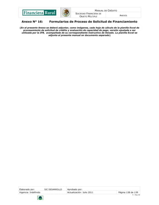 MANUAL DE CRÉDITO
SOCIEDAD FINANCIERA DE
OBJETO MÚLTIPLE
ANEXOS
Elaborado por: SIC DESARROLLO Aprobado por:
Vigencia: Indefinido Actualización: Julio 2011 Página 138 de 139
V - Ene./10
Anexo N° 16: Formularios de Proceso de Solicitud de Financiamiento
(En el presente Anexo se deberá adjuntar, como imágenes, cada hoja de cálculo de la planilla Excel de
procesamiento de solicitud de crédito y evaluación de capacidad de pago, versión ajustada a ser
utilizada por la IFR, acompañada de su correspondiente instructivo de llenado. La planilla Excel se
adjunta al presente manual en documento separado)
 