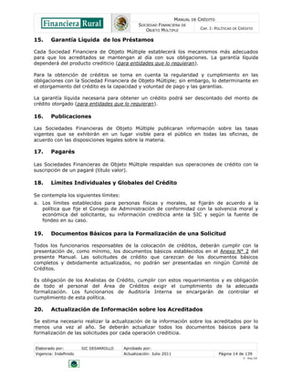 MANUAL DE CRÉDITO
SOCIEDAD FINANCIERA DE
OBJETO MÚLTIPLE
CAP. I: POLÍTICAS DE CRÉDITO
Elaborado por: SIC DESARROLLO Aprobado por:
Vigencia: Indefinido Actualización: Julio 2011 Página 14 de 139
V - Ene./10
15. Garantía Líquida de los Préstamos
Cada Sociedad Financiera de Objeto Múltiple establecerá los mecanismos más adecuados
para que los acreditados se mantengan al día con sus obligaciones. La garantía líquida
dependerá del producto crediticio (para entidades que lo requieran).
Para la obtención de créditos se toma en cuenta la regularidad y cumplimiento en las
obligaciones con la Sociedad Financiera de Objeto Múltiple; sin embargo, lo determinante en
el otorgamiento del crédito es la capacidad y voluntad de pago y las garantías.
La garantía líquida necesaria para obtener un crédito podrá ser descontado del monto de
crédito otorgado (para entidades que lo requieran).
16. Publicaciones
Las Sociedades Financieras de Objeto Múltiple publicaran información sobre las tasas
vigentes que se exhibirán en un lugar visible para el público en todas las oficinas, de
acuerdo con las disposiciones legales sobre la materia.
17. Pagarés
Las Sociedades Financieras de Objeto Múltiple respaldan sus operaciones de crédito con la
suscripción de un pagaré (título valor).
18. Límites Individuales y Globales del Crédito
Se contempla los siguientes límites:
a. Los límites establecidos para personas físicas y morales, se fijarán de acuerdo a la
política que fije el Consejo de Administración de conformidad con la solvencia moral y
económica del solicitante, su información crediticia ante la SIC y según la fuente de
fondeo en su caso.
19. Documentos Básicos para la Formalización de una Solicitud
Todos los funcionarios responsables de la colocación de créditos, deberán cumplir con la
presentación de, como mínimo, los documentos básicos establecidos en el Anexo N° 2 del
presente Manual. Las solicitudes de crédito que carezcan de los documentos básicos
completos y debidamente actualizados, no podrán ser presentadas en ningún Comité de
Créditos.
Es obligación de los Analistas de Crédito, cumplir con estos requerimientos y es obligación
de todo el personal del Área de Créditos exigir el cumplimiento de la adecuada
formalización. Los funcionarios de Auditoría Interna se encargarán de controlar el
cumplimiento de esta política.
20. Actualización de Información sobre los Acreditados
Se estima necesario realizar la actualización de la información sobre los acreditados por lo
menos una vez al año. Se deberán actualizar todos los documentos básicos para la
formalización de las solicitudes por cada operación crediticia.
 