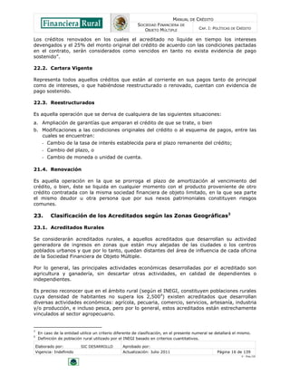 MANUAL DE CRÉDITO
SOCIEDAD FINANCIERA DE
OBJETO MÚLTIPLE
CAP. I: POLÍTICAS DE CRÉDITO
Elaborado por: SIC DESARROLLO Aprobado por:
Vigencia: Indefinido Actualización: Julio 2011 Página 16 de 139
V - Ene./10
Los créditos renovados en los cuales el acreditado no liquide en tiempo los intereses
devengados y el 25% del monto original del crédito de acuerdo con las condiciones pactadas
en el contrato, serán considerados como vencidos en tanto no exista evidencia de pago
sostenido”.
22.2. Cartera Vigente
Representa todos aquellos créditos que están al corriente en sus pagos tanto de principal
como de intereses, o que habiéndose reestructurado o renovado, cuentan con evidencia de
pago sostenido.
22.3. Reestructurados
Es aquella operación que se deriva de cualquiera de las siguientes situaciones:
a. Ampliación de garantías que amparan el crédito de que se trate, o bien
b. Modificaciones a las condiciones originales del crédito o al esquema de pagos, entre las
cuales se encuentran:
- Cambio de la tasa de interés establecida para el plazo remanente del crédito;
- Cambio del plazo, o
- Cambio de moneda o unidad de cuenta.
21.4. Renovación
Es aquella operación en la que se prorroga el plazo de amortización al vencimiento del
crédito, o bien, éste se liquida en cualquier momento con el producto proveniente de otro
crédito contratada con la misma sociedad financiera de objeto limitado, en la que sea parte
el mismo deudor u otra persona que por sus nexos patrimoniales constituyen riesgos
comunes.
23. Clasificación de los Acreditados según las Zonas Geográficas3
23.1. Acreditados Rurales
Se considerarán acreditados rurales, a aquellos acreditados que desarrollan su actividad
generadora de ingresos en zonas que están muy alejadas de las ciudades o los centros
poblados urbanos y que por lo tanto, quedan distantes del área de influencia de cada oficina
de la Sociedad Financiera de Objeto Múltiple.
Por lo general, las principales actividades económicas desarrolladas por el acreditado son
agricultura y ganadería, sin descartar otras actividades, en calidad de dependientes o
independientes.
Es preciso reconocer que en el ámbito rural (según el INEGI, constituyen poblaciones rurales
cuya densidad de habitantes no supera los 2,5004
) existen acreditados que desarrollan
diversas actividades económicas: agrícola, pecuaria, comercio, servicios, artesanía, industria
y/o producción, e incluso pesca, pero por lo general, estos acreditados están estrechamente
vinculados al sector agropecuario.
3
En caso de la entidad utilice un criterio diferente de clasificación, en el presente numeral se detallará el mismo.
4
Definición de población rural utilizado por el INEGI basado en criterios cuantitativos.
 