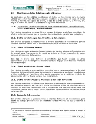 MANUAL DE CRÉDITO
SOCIEDAD FINANCIERA DE
OBJETO MÚLTIPLE
CAP. I: POLÍTICAS DE CRÉDITO
Elaborado por: SIC DESARROLLO Aprobado por:
Vigencia: Indefinido Actualización: Julio 2011 Página 18 de 139
V - Ene./10
25. Clasificación de los Créditos según el Destino7
La clasificación de los créditos considerando el destino de los mismos, será de mucha
utilidad para definir los diferentes productos crediticios y establecer el plazo, el monto
mínimo y máximo, los sujetos de crédito, el tipo de garantía solicitada, la moneda, etc.
Según el destino del crédito se puede tener la siguiente clasificación.
25.1. (Se detallaran los créditos disponibles en la Sociedad Financiera de Objeto Múltiple).
Ejemplo: Crédito para Capital de Trabajo
Son créditos otorgados a personas físicas o morales destinados a satisfacer necesidades de
efectivo en forma inmediata para la cobertura de eventualidades transitorias a corto plazo.
25.2. Crédito para la Compra de Activos Fijos o Refaccionario
Son créditos otorgados a personas físicas o morales destinados al financiamiento para la
inversión en bienes de uso para la actividad económica que desarrolle el solicitante.
25.3. Crédito Estacional o Paralelo
Son créditos otorgados a personas físicas o morales, en paralelo a la operación principal, por
lo general, para financiamiento de capital de trabajo en fechas especiales de mayor
demanda e incremento de las ventas.
Este tipo de crédito está destinado a acreditados que hayan operado en varias
oportunidades y que mantengan una excelente conducta de pago con la Sociedad Financiera
de Objeto Múltiple.
25.4. Crédito Automático o Línea de Crédito
Son créditos otorgados a personas físicas o morales, que ya hayan operado con la Sociedad
Financiera de Objeto Múltiple pagando puntualmente sus cuotas y que hayan cancelado sus
créditos en el plazo previsto. Son créditos que se caracterizan por la rapidez en el trámite de
otorgamiento a través de una atención más personalizada.
25.5. Crédito para Construcción, Ampliación o Refacción de Vivienda
Son créditos destinados a la construcción, ampliación o remodelación de la vivienda familiar.
Esta modalidad crediticia se caracteriza por la utilización de planes de pago adecuados al
proyecto del solicitante considerando que el préstamo es una inversión que no tiene una
rentabilidad medible a corto plazo y tampoco genera un ingreso adicional como consecuencia
de la inversión.
25.6. Descuento de Documentos
Son créditos otorgados a personas físicas o morales destinados al financiamiento para
capital de trabajo, proporcionando al acreditado liquidez inmediata de sus operaciones a
crédito.
7
En caso de que la Institución utilice un criterio diferente de clasificación, en el presente numeral se detallará el
mismo.
 
