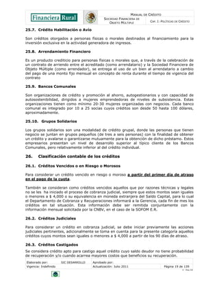 MANUAL DE CRÉDITO
SOCIEDAD FINANCIERA DE
OBJETO MÚLTIPLE
CAP. I: POLÍTICAS DE CRÉDITO
Elaborado por: SIC DESARROLLO Aprobado por:
Vigencia: Indefinido Actualización: Julio 2011 Página 19 de 139
V - Ene./10
25.7. Crédito Habilitación o Avío
Son créditos otorgados a personas físicas o morales destinados al financiamiento para la
inversión exclusiva en la actividad generadora de ingresos.
25.8. Arrendamiento Financiero
Es un producto crediticio para personas físicas o morales que, a través de la celebración de
un contrato de arriendo entre el acreditado (como arrendatario) y la Sociedad Financiera de
Objeto Múltiple (como arrendador), se entrega el uso de un bien al arrendatario a cambio
del pago de una monto fijo mensual en concepto de renta durante el tiempo de vigencia del
contrato
25.9. Bancos Comunales
Son organizaciones de crédito y promoción al ahorro, autogestionarios y con capacidad de
autosostenibilidad, dirigidos a mujeres emprendedoras de niveles de subsistencia. Estas
organizaciones tienen como mínimo 20-30 mujeres organizadas con negocios. Cada banco
comunal es integrado por 10 a 25 socias cuyos créditos son desde 50 hasta 100 dólares,
aproximadamente.
25.10. Grupos Solidarios
Los grupos solidarios son una modalidad de crédito grupal, donde las personas que tienen
negocio se juntan en grupos pequeños (de tres a seis personas) con la finalidad de obtener
un crédito y avalarse o garantizarse mutuamente para la obtención de dicho préstamo. Estos
empresarios presentan un nivel de desarrollo superior al típico cliente de los Bancos
Comunales, pero relativamente inferior al del crédito individual.
26. Clasificación contable de los créditos
26.1. Créditos Vencidos o en Riesgo o Morosos
Para considerar un crédito vencido en riesgo o moroso a partir del primer día de atraso
en el pago de la cuota.
También se consideran como créditos vencidos aquellos que por razones técnicas y legales
no se les ha iniciado el proceso de cobranza judicial, siempre que estos montos sean iguales
o menores a $ 4,000 o su equivalencia en moneda extranjera del Saldo Capital, para lo cual
el Departamento de Cobranza y Recuperaciones informará a la Gerencia, cada fin de mes los
créditos en tal situación. Esta información debe ser remitida conjuntamente con la
información mensual solicitada por la CNBV, en el caso de la SOFOM E.R.
26.2. Créditos Judiciales
Para considerar un crédito en cobranza judicial, se debe iniciar previamente las acciones
judiciales pertinentes, adicionalmente se toma en cuenta para la presente categoría aquellos
créditos cuyos montos sean iguales o menores a $ 4,000 a partir de los 90 días de atraso.
26.3. Créditos Castigados
Se considera crédito apto para castigo aquel crédito cuyo saldo deudor no tiene probabilidad
de recuperación y/o cuando acarrea mayores costos que beneficios su recuperación.
 