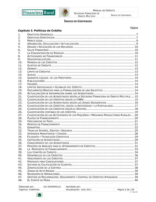 MANUAL DE CRÉDITO
SOCIEDAD FINANCIERA DE
OBJETO MÚLTIPLE
ÍNDICE DE CONTENIDO
Elaborado por: SIC DESARROLLO Aprobado por:
Vigencia: Indefinido Actualización: Julio 2011 Página 2 de 139
V - Ene./10
ÍNDICE DE CONTENIDO
Página
Capítulo I: Políticas de Crédito
1. OBJETIVOS GENERALES .......................................................................................... 7
2. OBJETIVOS ESPECÍFICOS ........................................................................................ 7
3. MARCO LEGAL..................................................................................................... 9
4. APROBACIÓN, DIVULGACIÓN Y ACTUALIZACIÓN .............................................................. 9
5. ORIGEN Y APLICACIÓN DE LOS RECURSOS .................................................................. 10
6. CALCE FINANCIERO............................................................................................. 10
7. LA CONCENTRACIÓN DE RIESGOS ............................................................................ 10
8. ACTIVIDADES NO FINANCIABLES.............................................................................. 11
9. DESCENTRALIZACIÓN........................................................................................... 11
10. MONEDA DE LOS CRÉDITOS ................................................................................... 12
11. SUJETOS DE CRÉDITO.......................................................................................... 12
12. GENERO.......................................................................................................... 13
13. LÍMITE DE CRÉDITOS........................................................................................... 13
14. AVALES .......................................................................................................... 13
15. GARANTÍA LÍQUIDA DE LOS PRÉSTAMOS.................................................................... 14
16. PUBLICACIONES................................................................................................. 14
17. PAGARÉS......................................................................................................... 14
18. LÍMITES INDIVIDUALES Y GLOBALES DEL CRÉDITO......................................................... 14
19. DOCUMENTOS BÁSICOS PARA LA FORMALIZACIÓN DE UNA SOLICITUD .................................. 14
20. ACTUALIZACIÓN DE INFORMACIÓN SOBRE LOS ACREDITADOS............................................ 14
21. CLASIFICACIÓN DE LOS ACREDITADOS SEGÚN LA SOCIEDAD FINANCIERA DE OBJETO MÚLTIPLE.... 15
22. CLASIFICACIÓN DE LOS CRÉDITOS SEGÚN LA CNBV ...................................................... 15
23. CLASIFICACIÓN DE LOS ACREDITADOS SEGÚN LAS ZONAS GEOGRÁFICAS .............................. 16
24. CLASIFICACIÓN DE LOS CRÉDITOS, SEGÚN LA ANTIGÜEDAD Y LA PUNTUALIDAD....................... 17
25. CLASIFICACIÓN DE LOS CRÉDITOS SEGÚN EL DESTINO.................................................... 18
26. CLASIFICACIÓN CONTABLE DE LOS CRÉDITOS............................................................... 19
27. CLASIFICACIÓN DE LAS ACTIVIDADES DE LOS PEQUEÑOS Y MEDIANOS PRODUCTORES RURALES ... 20
28. PLAZOS DE FINANCIAMIENTO ................................................................................. 20
29. FRECUENCIAS DE PAGO ........................................................................................ 21
30. MONTOS DE FINANCIAMIENTO ................................................................................ 21
31. GARANTÍAS ...................................................................................................... 22
32. TASAS DE INTERÉS, GASTOS Y SEGUROS ................................................................... 25
33. INTERESES MORATORIOS Y CARGOS ......................................................................... 28
34. FILOSOFÍA Y TECNOLOGÍA CREDITICIA ...................................................................... 29
35. CAPTACIÓN DE ACREDITADOS................................................................................. 29
36. CONOCIMIENTO DE LOS ACREDITADOS ...................................................................... 31
37. PROCESO DE ANÁLISIS PARA EL OTORGAMIENTO DE CRÉDITOS.......................................... 31
38. LA PROPUESTA DE FINANCIAMIENTO ........................................................................ 33
39. LOS COMITÉS DE CRÉDITO .................................................................................... 34
40. DESEMBOLSO DE LOS CRÉDITOS ............................................................................. 36
41. VENCIMIENTO DE LOS CRÉDITOS ............................................................................. 37
42. PREPAGOS PARA CANCELACIONES ............................................................................ 37
43. SISTEMA DE CALIFICACIÓN DE CLIENTES.................................................................... 37
44. ZONIFICACIÓN DE LA CARTERA ............................................................................... 38
45. ZONAS DE ALTO RIESGO ...................................................................................... 39
46. REVERSIÓN DE OPERACIONES................................................................................. 39
47. GESTIÓN DE RECUPERACIÓN, SEGUIMIENTO Y CONTROL DE CRÉDITOS ATRASADOS. ................ 39
48. EL COMITÉ DE MORA ........................................................................................... 40
 