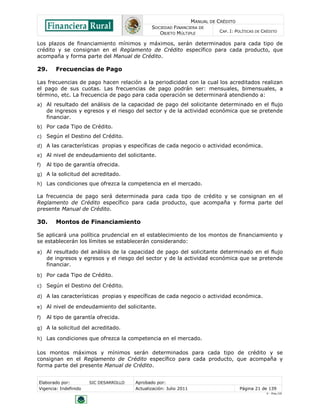 MANUAL DE CRÉDITO
SOCIEDAD FINANCIERA DE
OBJETO MÚLTIPLE
CAP. I: POLÍTICAS DE CRÉDITO
Elaborado por: SIC DESARROLLO Aprobado por:
Vigencia: Indefinido Actualización: Julio 2011 Página 21 de 139
V - Ene./10
Los plazos de financiamiento mínimos y máximos, serán determinados para cada tipo de
crédito y se consignan en el Reglamento de Crédito específico para cada producto, que
acompaña y forma parte del Manual de Crédito.
29. Frecuencias de Pago
Las frecuencias de pago hacen relación a la periodicidad con la cual los acreditados realizan
el pago de sus cuotas. Las frecuencias de pago podrán ser: mensuales, bimensuales, a
término, etc. La frecuencia de pago para cada operación se determinará atendiendo a:
a) Al resultado del análisis de la capacidad de pago del solicitante determinado en el flujo
de ingresos y egresos y el riesgo del sector y de la actividad económica que se pretende
financiar.
b) Por cada Tipo de Crédito.
c) Según el Destino del Crédito.
d) A las características propias y específicas de cada negocio o actividad económica.
e) Al nivel de endeudamiento del solicitante.
f) Al tipo de garantía ofrecida.
g) A la solicitud del acreditado.
h) Las condiciones que ofrezca la competencia en el mercado.
La frecuencia de pago será determinada para cada tipo de crédito y se consignan en el
Reglamento de Crédito específico para cada producto, que acompaña y forma parte del
presente Manual de Crédito.
30. Montos de Financiamiento
Se aplicará una política prudencial en el establecimiento de los montos de financiamiento y
se establecerán los límites se establecerán considerando:
a) Al resultado del análisis de la capacidad de pago del solicitante determinado en el flujo
de ingresos y egresos y el riesgo del sector y de la actividad económica que se pretende
financiar.
b) Por cada Tipo de Crédito.
c) Según el Destino del Crédito.
d) A las características propias y específicas de cada negocio o actividad económica.
e) Al nivel de endeudamiento del solicitante.
f) Al tipo de garantía ofrecida.
g) A la solicitud del acreditado.
h) Las condiciones que ofrezca la competencia en el mercado.
Los montos máximos y mínimos serán determinados para cada tipo de crédito y se
consignan en el Reglamento de Crédito específico para cada producto, que acompaña y
forma parte del presente Manual de Crédito.
 