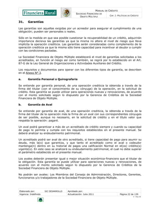 MANUAL DE CRÉDITO
SOCIEDAD FINANCIERA DE
OBJETO MÚLTIPLE
CAP. I: POLÍTICAS DE CRÉDITO
Elaborado por: SIC DESARROLLO Aprobado por:
Vigencia: Indefinido Actualización: Julio 2011 Página 22 de 139
V - Ene./10
31. Garantías
Las garantías son aquellas exigidas por un acreedor para asegurar el cumplimiento de una
obligación; pueden ser personales o reales.
Sólo en la medida en que sea posible cuestionar la recuperabilidad de un crédito, adquirirán
importancia decisiva las garantías ya que la misma no altera el nivel de riesgo que lleva
implícita la operación crediticia. Las garantías serán consideradas como complemento de la
operación crediticia ya que la misma sólo tiene capacidad para incentivar al deudor a cumplir
con las condiciones pactadas.
La Sociedad Financiera de Objeto Múltiple establecerá el nivel de garantías solicitadas a los
acreditados, en función al riesgo así como también, se regirá por lo establecido en el Art.
87-G de la Ley General de Organizaciones y Actividades Auxiliares del Crédito.
Los requisitos y documentos para operar con los diferentes tipos de garantía, se describen
en el Anexo N° 3.
a. Garantía Personal o Quirografaria
Se entiende por garantía personal, de una operación crediticia la obtenida a través de la
firma del titular (con el conocimiento de su cónyuge) de la operación, en la solicitud de
crédito. Esta garantía se puede utilizar para operaciones nuevas y renovaciones, de acuerdo
con el monto solicitado según lo dispuesto por la Gerencia de Créditos de la Sociedad
Financiera de Objeto Múltiple.
b. Garantía de Aval
Se entiende por garantía de aval, de una operación crediticia, la obtenida a través de la
firma del titular de la operación más la firma de un aval con sus correspondientes cónyuges
de ser posible, aunque no necesario, en la solicitud de crédito y en el título valor que
respalda la operación: pagaré.
Un aval podrá garantizar a más de un acreditado de crédito siempre y cuando su capacidad
de pago lo permita y cumpla con los requisitos establecidos en el presente manual. Se
deberá analizar su endeudamiento patrimonial.
Un acreditado podrá ser aval de otro acreditado, si tiene capacidad de pago para asumir su
deuda, más la(s) que garantiza, y que tanto el acreditado como el aval o codeudor
mantenga(n) dentro en su historial de pagos una calificación Normal en el(os) crédito(s)
vigente(s). En este caso se analizará su endeudamiento patrimonial, el cual no debe superar
el parámetro establecido en el presente manual.
Los avales deberán presentar igual o mejor situación económica-financiera que el titular de
la obligación. Esta garantía se puede utilizar para operaciones nuevas y renovaciones, de
acuerdo con el monto solicitado según lo dispuesto por la Gerencia de Créditos de la
Sociedad Financiera de Objeto Múltiple.
No podrán ser avales: Los Miembros del Consejo de Administración, Directores, Gerentes,
funcionarios y/o trabajadores de la Sociedad Financiera de Objeto Múltiple.
 