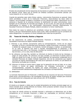 MANUAL DE CRÉDITO
SOCIEDAD FINANCIERA DE
OBJETO MÚLTIPLE
CAP. I: POLÍTICAS DE CRÉDITO
Elaborado por: SIC DESARROLLO Aprobado por:
Vigencia: Indefinido Actualización: Julio 2011 Página 25 de 139
V - Ene./10
El plazo de actualización de las tasaciones de los bienes en garantía es de 2 años de la fecha
de tasación inicial. Salvo que el Comité de Créditos considere conveniente solicitar una
nueva tasación en un menor tiempo.
Cuando las garantías sean sobre títulos valores, instrumentos financieros en general, éstos
serán prendados a favor de la Institución Financiera, observándose las leyes sobre la
materia. Las principales variables a considerar en sus valuaciones deben relacionarse con la
solvencia y liquidez de la empresa emisora, la clasificación de estos instrumentos, como
también con la cotización de mercado que tengan, de ser el caso. En caso que las empresas
clasificadoras le asignen a los mencionados instrumentos distintas clasificaciones, la
Sociedad Financiera de Objeto Múltiple, deberá considerar la menor clasificación.
Para todos los casos la cobertura por acreditado incluye las obligaciones directas (como
titular) y las que indirectamente asume (como aval), debe considerarse que la sumatoria de
estas obligaciones, no suponen el monto señalado para cada tipo de garantía.
32. Tasas de Interés, Gastos y Seguros
En las operaciones de crédito, arrendamiento financiero y factoraje financiero, las
Sociedades Financieras de Objeto Múltiple deberán:
I. Informar a sus clientes previamente sobre la contraprestación; monto de los pagos
parciales, la forma y periodicidad para liquidarlos; cargas financieras; accesorios; monto
y detalle de cualquier cargo, si lo hubiera; número de pagos a realizar, su periodicidad;
en su caso, el derecho que tiene a liquidar anticipadamente la operación y las
condiciones para ello y, los intereses, incluidos los moratorios, forma de calcularlos y el
tipo de tasa y, en su caso, tasa de descuento.
II. De utilizarse una tasa fija, también se informará al cliente el monto de los intereses a
pagar en cada período. De utilizarse una tasa variable, se informará al cliente sobre la
regla de ajuste de la tasa, la cual no podrá depender de decisiones unilaterales de la
sociedad financiera de objeto múltiple respectiva, sino de las variaciones que registre
una tasa de interés representativa del costo de la operación al cliente, la cual deberá ser
fácilmente verificable por el cliente;
III. Informar al cliente el monto total a pagar por la operación de que se trate, en su caso,
número y monto de pagos individuales, los intereses, comisiones y cargos
correspondientes, incluidos los fijados por pagos anticipados o por cancelación;
proporcionándole debidamente desglosados los conceptos correspondientes;
IV. DEROGADO
La Comisión Nacional para la Protección y Defensa de los Usuarios de Servicios Financieros
podrá emitir recomendaciones a las sociedades financieras de objeto múltiple para alcanzar
el cumplimiento de lo dispuesto por este artículo (Art. 87-M LGOAAC).
32.1. Tasa de Interés
El interés es el alquiler o rédito que la unidad demandante de fondos conviene pagar por un
dinero tomado de la unidad oferente de fondos. Dicho producto también incluye los costos
propios de la gestión de crédito.
Las tasas de interés activas en moneda nacional y extranjera se determinan por la libre
competencia en el mercado financiero y deben ser expresadas en términos efectivos
 