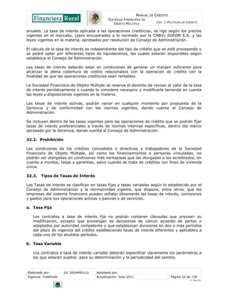 MANUAL DE CRÉDITO
SOCIEDAD FINANCIERA DE
OBJETO MÚLTIPLE
CAP. I: POLÍTICAS DE CRÉDITO
Elaborado por: SIC DESARROLLO Aprobado por:
Vigencia: Indefinido Actualización: Julio 2011 Página 26 de 139
V - Ene./10
anuales. La tasa de interés aplicada a las operaciones crediticias, se rige según los precios
vigentes en el mercado, (pero encuadrados a lo normado por la CNBV) SOFOM E.R. y las
leyes vigentes en la materia, aprobados por resolución de Consejo de Administración.
El cálculo de la tasa de interés es independiente del tipo de crédito que se esté procesando y
se podrá optar por diferentes tipos de liquidaciones, las cuales estarán disponibles según
establezca el Consejo de Administración.
Las tasas de interés deberán estar en condiciones de generar un margen suficiente para
alcanzar la plena cobertura de costos relacionados con la operación de crédito con la
finalidad de que las operaciones crediticias sean rentables.
La Sociedad Financiera de Objeto Múltiple se reserva el derecho de revisar el valor de la tasa
de interés periódicamente o cuando lo considere necesario y modificarla teniendo en cuenta
las leyes y disposiciones vigentes en la materia.
Las tasas de interés activas, podrán variar en cualquier momento por propuesta de la
Gerencia y de conformidad con las normas vigentes, dando cuenta al Consejo de
Administración.
Se incluyen dentro de las tasas vigentes para las operaciones de crédito que se podrán fijar
tasas de interés preferenciales a través de normas internas específicas, dentro del marco
aprobado por la Gerencia, dando cuenta al Consejo de Administración.
32.2. Prohibición
Las condiciones de los créditos concedidos a directivos y trabajadores de la Sociedad
Financiera de Objeto Múltiple, así como los financiamientos a personas vinculadas, no
podrán ser otorgadas en condiciones más ventajosas que las otorgadas a los acreditados, en
cuanto a montos, tasas y garantías, salvo cuando se trata de créditos con fines de vivienda
única.
32.3. Tipos de Tasas de Interés
Las Tasas de interés se clasifican en tasas fijas y tasas variables según lo establecido por el
Consejo de Administración y la normatividad vigente, que dispone, entre otros, que las
empresas del sistema financiero pueden señalar libremente las tasas de interés, comisiones
y gastos para sus operaciones activas y pasivas y de servicios.
a. Tasa Fija
Los contratos a tasa de interés fija no podrán contener cláusulas que prevean su
modificación, excepto que provengan de decisiones de común acuerdo de partes o
adoptados por autoridad competente y que establezcan divisiones en dos o más períodos
del plazo de vigencia del crédito estableciendo tasas de interés diferentes y aplicables a
cada uno de los aludidos períodos.
b. Tasa Variable
Los contratos a tasa de interés variable deberán especificar claramente los parámetros a
los que estarán sujetos para su determinación y la periodicidad del cambio.
 