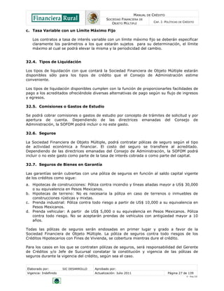 MANUAL DE CRÉDITO
SOCIEDAD FINANCIERA DE
OBJETO MÚLTIPLE
CAP. I: POLÍTICAS DE CRÉDITO
Elaborado por: SIC DESARROLLO Aprobado por:
Vigencia: Indefinido Actualización: Julio 2011 Página 27 de 139
V - Ene./10
c. Tasa Variable con un Límite Máximo Fijo
Los contratos a tasa de interés variable con un límite máximo fijo se deberán especificar
claramente los parámetros a los que estarán sujetos para su determinación, el límite
máximo al cual se podrá elevar la misma y la periodicidad del cambio.
32.4. Tipos de Liquidación
Los tipos de liquidación con que contará la Sociedad Financiera de Objeto Múltiple estarán
disponibles sólo para los tipos de crédito que el Consejo de Administración estime
conveniente.
Los tipos de liquidación disponibles cumplen con la función de proporcionarles facilidades de
pago a los acreditados ofreciéndole diversas alternativas de pago según su flujo de ingresos
y egresos.
32.5. Comisiones o Gastos de Estudio
Se podrá cobrar comisiones o gastos de estudio por concepto de trámites de solicitud y por
apertura de cuenta. Dependiendo de las directrices emanadas del Consejo de
Administración, la SOFOM podrá incluir o no este gasto.
32.6. Seguros
La Sociedad Financiera de Objeto Múltiple, podrá contratar pólizas de seguro según el tipo
de actividad económica a financiar. El costo del seguro se transfiere al acreditado.
Dependiendo de las directrices emanadas del Consejo de Administración, la SOFOM podrá
incluir o no este gasto como parte de la tasa de interés cobrada o como parte del capital.
32.7. Seguros de Bienes en Garantía
Las garantías serán cubiertas con una póliza de seguros en función al saldo capital vigente
de los créditos como sigue:
a. Hipotecas de construcciones: Póliza contra incendio y líneas aliadas mayor a US$ 30,000
o su equivalencia en Pesos Mexicanos.
b. Hipotecas de terreno: No es necesaria la póliza en caso de terrenos o inmuebles de
construcciones rústicas y mixtas.
c. Prenda industrial: Póliza contra todo riesgo a partir de US$ 10,000 a su equivalencia en
Pesos Mexicanos.
d. Prenda vehicular: A partir de US$ 5,000 o su equivalencia en Pesos Mexicanos. Póliza
contra todo riesgo. No se aceptarán prendas de vehículos con antigüedad mayor a 10
años.
Todas las pólizas de seguros serán endosadas en primer lugar y grado a favor de la
Sociedad Financiera de Objeto Múltiple. La póliza de seguros contra todo riesgos de los
Créditos Hipotecarios con Fines de Vivienda, se cobertura mientras dure el crédito.
Para los casos en los que se contraten pólizas de seguros, será responsabilidad del Gerente
de Créditos y/o Jefe de Sucursal constatar la constitución y vigencia de las pólizas de
seguros durante la vigencia del crédito, según sea el caso.
 