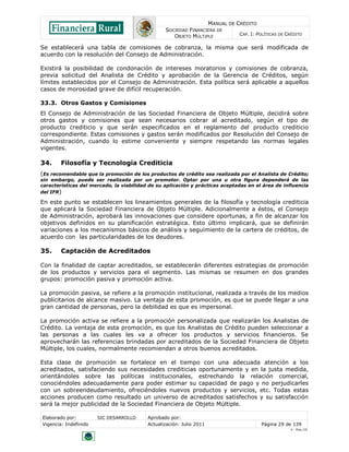 MANUAL DE CRÉDITO
SOCIEDAD FINANCIERA DE
OBJETO MÚLTIPLE
CAP. I: POLÍTICAS DE CRÉDITO
Elaborado por: SIC DESARROLLO Aprobado por:
Vigencia: Indefinido Actualización: Julio 2011 Página 29 de 139
V - Ene./10
Se establecerá una tabla de comisiones de cobranza, la misma que será modificada de
acuerdo con la resolución del Consejo de Administración.
Existirá la posibilidad de condonación de intereses moratorios y comisiones de cobranza,
previa solicitud del Analista de Crédito y aprobación de la Gerencia de Créditos, según
límites establecidos por el Consejo de Administración. Esta política será aplicable a aquellos
casos de morosidad grave de difícil recuperación.
33.3. Otros Gastos y Comisiones
El Consejo de Administración de las Sociedad Financiera de Objeto Múltiple, decidirá sobre
otros gastos y comisiones que sean necesarios cobrar al acreditado, según el tipo de
producto crediticio y que serán especificados en el reglamento del producto crediticio
correspondiente. Estas comisiones y gastos serán modificados por Resolución del Consejo de
Administración, cuando lo estime conveniente y siempre respetando las normas legales
vigentes.
34. Filosofía y Tecnología Crediticia
(Es recomendable que la promoción de los productos de crédito sea realizada por el Analista de Crédito;
sin embargo, puede ser realizada por un promotor. Optar por una u otra figura dependerá de las
características del mercado, la viabilidad de su aplicación y prácticas aceptadas en el área de influencia
del IFR)
En este punto se establecen los lineamientos generales de la filosofía y tecnología crediticia
que aplicará la Sociedad Financiera de Objeto Múltiple. Adicionalmente a éstos, el Consejo
de Administración, aprobará las innovaciones que considere oportunas, a fin de alcanzar los
objetivos definidos en su planificación estratégica. Esto último implicará, que se definirán
variaciones a los mecanismos básicos de análisis y seguimiento de la cartera de créditos, de
acuerdo con las particularidades de los deudores.
35. Captación de Acreditados
Con la finalidad de captar acreditados, se establecerán diferentes estrategias de promoción
de los productos y servicios para el segmento. Las mismas se resumen en dos grandes
grupos: promoción pasiva y promoción activa.
La promoción pasiva, se refiere a la promoción institucional, realizada a través de los medios
publicitarios de alcance masivo. La ventaja de esta promoción, es que se puede llegar a una
gran cantidad de personas, pero la debilidad es que es impersonal.
La promoción activa se refiere a la promoción personalizada que realizarán los Analistas de
Crédito. La ventaja de esta promoción, es que los Analistas de Crédito pueden seleccionar a
las personas a las cuales les va a ofrecer los productos y servicios financieros. Se
aprovecharán las referencias brindadas por acreditados de la Sociedad Financiera de Objeto
Múltiple, los cuales, normalmente recomiendan a otros buenos acreditados.
Esta clase de promoción se fortalece en el tiempo con una adecuada atención a los
acreditados, satisfaciendo sus necesidades crediticias oportunamente y en la justa medida,
orientándoles sobre las políticas institucionales, estrechando la relación comercial,
conociéndoles adecuadamente para poder estimar su capacidad de pago y no perjudicarles
con un sobreendeudamiento, ofreciéndoles nuevos productos y servicios, etc. Todas estas
acciones producen como resultado un universo de acreditados satisfechos y su satisfacción
será la mejor publicidad de la Sociedad Financiera de Objeto Múltiple.
 