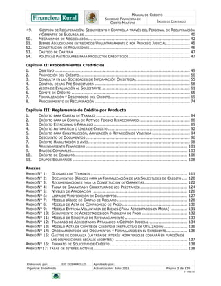 MANUAL DE CRÉDITO
SOCIEDAD FINANCIERA DE
OBJETO MÚLTIPLE
ÍNDICE DE CONTENIDO
Elaborado por: SIC DESARROLLO Aprobado por:
Vigencia: Indefinido Actualización: Julio 2011 Página 3 de 139
V - Ene./10
49. GESTIÓN DE RECUPERACIÓN, SEGUIMIENTO Y CONTROL A TRAVÉS DEL PERSONAL DE RECUPERACIÓN
Y GERENTES DE SUCURSALES ................................................................................. 40
50. MECANISMOS DE NEGOCIACIÓN .............................................................................. 42
51. BIENES ADJUDICADOS ENTREGADOS VOLUNTARIAMENTE O POR PROCESO JUDICIAL.................. 45
52. CONSTITUCIÓN DE PROVISIONES............................................................................. 46
53. CASTIGO DE CARTERA ......................................................................................... 47
54. POLÍTICAS PARTICULARES PARA PRODUCTOS CREDITICIOS............................................... 47
Capítulo II: Procedimientos Crediticios
1. OBJETIVO ........................................................................................................ 49
2. PROMOCIÓN DEL CRÉDITO..................................................................................... 50
3. CONSULTA EN LAS SOCIEDADES DE INFORMACIÓN CREDITICIA .......................................... 55
4. CONTROL DE LAS PRE SOLICITUDES ......................................................................... 58
5. VISITA DE EVALUACIÓN AL SOLICITANTE.................................................................... 61
6. COMITÉ DE CRÉDITO ........................................................................................... 65
7. FORMALIZACIÓN Y DESEMBOLSO DEL CRÉDITO............................................................. 69
8. PROCEDIMIENTO DE RECUPERACIÓN ......................................................................... 74
Capítulo III: Reglamento de Crédito por Producto
1. CRÉDITO PARA CAPITAL DE TRABAJO ........................................................................ 84
2. CRÉDITO PARA LA COMPRA DE ACTIVOS FIJOS O REFACCIONARIO....................................... 86
3. CRÉDITO ESTACIONAL O PARALELO .......................................................................... 89
4. CRÉDITO AUTOMÁTICO O LÍNEA DE CRÉDITO ............................................................... 92
5. CRÉDITO PARA CONSTRUCCIÓN, AMPLIACIÓN O REFACCIÓN DE VIVIENDA ............................. 94
6. DESCUENTO DE DOCUMENTOS ................................................................................ 96
7. CRÉDITO HABILITACIÓN O AVÍO .............................................................................. 98
8. ARRENDAMIENTO FINANCIERO .............................................................................. 101
9. BANCOS COMUNALES......................................................................................... 103
10. CRÉDITO DE CONSUMO ...................................................................................... 106
11. GRUPOS SOLIDARIOS ........................................................................................ 108
Anexos
ANEXO N° 1: GLOSARIO DE TÉRMINOS .......................................................................... 111
ANEXO N° 2: DOCUMENTOS BÁSICOS PARA LA FORMALIZACIÓN DE LAS SOLICITUDES DE CRÉDITO .... 120
ANEXO N° 3: RECOMENDACIONES PARA LA CONSTITUCIÓN DE GARANTÍAS................................. 122
ANEXO N° 4: TABLA DE GARANTÍAS Y COBERTURA DE LOS PRÉSTAMOS..................................... 124
ANEXO N° 5: NIVELES DE APROBACIÓN ......................................................................... 126
ANEXO N° 6: LISTA DE VERIFICACIÓN DE DOCUMENTOS ...................................................... 127
ANEXO N° 7: MODELO BÁSICO DE CARTAS DE RECLAMO ...................................................... 128
ANEXO N° 8: MODELO DE ACTA DE COMPROMISO DE PAGO .................................................. 130
ANEXO N° 9: MODELO ENTREGA VOLUNTARIA DE BIENES (PARA ACREDITADOS EN MORA) ............. 131
ANEXO N° 10: SEGUIMIENTO DE ACREDITADOS CON PROBLEMA DE PAGO ................................... 132
ANEXO N° 11: MODELO DE SOLICITUD DE REFINANCIAMIENTO................................................ 133
ANEXO N° 12: TRASPASO DE ACREDITADOS ATRASADOS A GESTIÓN JUDICIAL ............................. 134
ANEXO N° 13: MODELO ACTA DE COMITÉ DE CRÉDITO E INSTRUCTIVO DE UTILIZACIÓN .................. 135
ANEXO N° 14: ORDENAMIENTO DE LOS DOCUMENTOS Y FORMULARIOS EN EL EXPEDIENTE................ 136
ANEXO N° 15: GASTOS DE COBRANZA (LA TASA DE INTERÉS MORATORIO SE COBRARÁ EN FUNCIÓN DE
LAS DISPOSICIONES LEGALES VIGENTES) ........................................................ 137
ANEXO N° 16: FORMATO DE SOLICITUD DE CRÉDITO ........................................................... 138
ANEXO N°17: TASAS DE INTERÉS ACTIVAS……………………………………………….………………………….……… 138
 