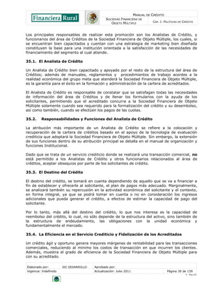 MANUAL DE CRÉDITO
SOCIEDAD FINANCIERA DE
OBJETO MÚLTIPLE
CAP. I: POLÍTICAS DE CRÉDITO
Elaborado por: SIC DESARROLLO Aprobado por:
Vigencia: Indefinido Actualización: Julio 2011 Página 30 de 139
V - Ene./10
Los principales responsables de realizar esta promoción son los Analistas de Crédito, y
funcionarios del área de Créditos de la Sociedad Financiera de Objeto Múltiple, los cuales, si
se encuentran bien capacitados y cuentan con una estrategia de marketing bien diseñada
constituyen la base para una institución orientada a la satisfacción de las necesidades de
financiamiento del segmento al cual atiende.
35.1. El Analista de Crédito
Un Analista de Crédito bien capacitado y apoyado por el resto de la estructura del área de
Créditos; además de manuales, reglamentos y procedimientos de trabajo acordes a la
realidad económica del grupo meta que atenderá la Sociedad Financiera de Objeto Múltiple,
es la garantía para el éxito en la formación y administración de la cartera de acreditados.
El Analista de Crédito es responsable de constatar que se satisfagan todas las necesidades
de información del área de Créditos y de llenar los formularios con la ayuda de los
solicitantes, permitiendo que el acreditado concurra a la Sociedad Financiera de Objeto
Múltiple solamente cuando sea requerido para la formalización del crédito y su desembolso,
así como también, cuando se efectúen los pagos de las cuotas.
35.2. Responsabilidades y Funciones del Analista de Crédito
La atribución más importante de un Analista de Crédito se refiere a la colocación y
recuperación de la cartera de créditos basado en el apoyo de la tecnología de evaluación
crediticia que adoptará la Sociedad Financiera de Objeto Múltiple. Sin embargo, la extensión
de sus funciones dentro de su atribución principal se detalla en el manual de organización y
funciones Institucional.
Dado que se trata de un servicio crediticio donde se realizará una transacción comercial, no
está permitido a los Analistas de Crédito y otros funcionarios relacionados al área de
créditos, aceptar obsequios por parte de los solicitantes de crédito.
35.3. El Destino del Crédito
El destino del crédito, se tomará en cuenta dependiendo de aquello que se va a financiar a
fin de establecer y ofrecerle al solicitante, el plan de pagos más adecuado. Marginalmente,
se analizará también su repercusión en la actividad económica del solicitante y el contexto,
en forma integral, ya que se podrá tomar en cuenta o no en consideración los ingresos
adicionales que pueda generar el crédito, a efectos de estimar la capacidad de pago del
solicitante.
Por lo tanto, más allá del destino del crédito, lo que nos interesa es la capacidad de
reembolso del crédito, lo cual, no sólo depende de la estructura del activo, sino también de
la estructura de endeudamiento, las obligaciones con la unidad económica y
fundamentalmente el mercado.
35.4. La Eficiencia en el Servicio Crediticio y Fidelización de los Acreditados
Un crédito ágil y oportuno genera mayores márgenes de rentabilidad para las transacciones
comerciales, reduciendo al mínimo los costos de transacción en que incurren los clientes.
Además, muestra el grado de eficiencia de la Sociedad Financiera de Objeto Múltiple para
con su acreditado.
 