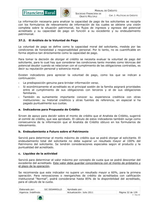MANUAL DE CRÉDITO
SOCIEDAD FINANCIERA DE
OBJETO MÚLTIPLE
CAP. I: POLÍTICAS DE CRÉDITO
Elaborado por: SIC DESARROLLO Aprobado por:
Vigencia: Indefinido Actualización: Julio 2011 Página 32 de 139
V - Ene./10
La información necesaria para analizar la capacidad de pago de los solicitantes se recopila
con los formularios de relevamiento de información de los cuales se obtiene una visión
completa sobre la situación patrimonial, los flujos de ingresos y egresos del potencial
acreditado y su capacidad de pago en función a su excedente y su endeudamiento
patrimonial.
37.2. El Análisis de la Voluntad de Pago
La voluntad de pago se define como la capacidad moral del solicitante, medida por las
condiciones de honestidad y responsabilidad personal. Por lo tanto, no es cuantificable en
forma objetiva tan directamente como la capacidad de pago.
Para tomar la decisión de otorgar el crédito se necesita evaluar la voluntad de pago del
solicitante, para lo cual hay que considerar las condiciones tanto morales como técnicas del
potencial deudor cuando se relacionan con el cumplimiento de las obligaciones contraídas, es
decir su reputación personal y solvencia moral.
Existen indicadores para apreciar la voluntad de pago, como los que se indican a
continuación:
• La predisposición genuina para brindar información veraz.
• Si económicamente el acreditado es el principal sostén de la familia asignará prioridades
entre el cumplimiento de sus obligaciones con terceros y el de sus obligaciones
familiares.
• También es sumamente importante conocer su experiencia crediticia con otras
instituciones: su historial crediticio y otras fuentes de referencia, en especial si ha
pagado puntualmente sus cuotas.
a. Indicadores para Propuesta de Crédito
Sirven de apoyo para decidir sobre el monto de crédito que el Analista de Crédito, sugerirá
al comité de crédito, que sea aprobado. El cálculo de estos indicadores también surge como
consecuencia de la información que el Analista de Crédito obtuvo en los formularios de
relevamiento.
b. Endeudamiento a Futuro sobre el Patrimonio
Servirá para determinar el monto máximo de crédito que se podrá otorgar al solicitante. El
endeudamiento total del solicitante no debe superar un resultado mayor al 100% del
Patrimonio del solicitante. Se tendrán consideraciones especiales según el producto y la
puntualidad del acreditado.
c. Liquidez de la actividad
Servirá para determinar el valor máximo por concepto de cuota que se podrá descontar del
excedente del acreditado. Este valor debe guardar concordancia con el monto de préstamo y
el plazo de la operación.
Se recomienda que este indicador no supere un resultado mayor a 60%, para la primera
operación. Para renovaciones o reenganches de crédito de acreditados con calificación
institucional “Normal”, podrá considerarse hasta 85% de la disponibilidad del acreditado,
para el cálculo de la cuota.
 