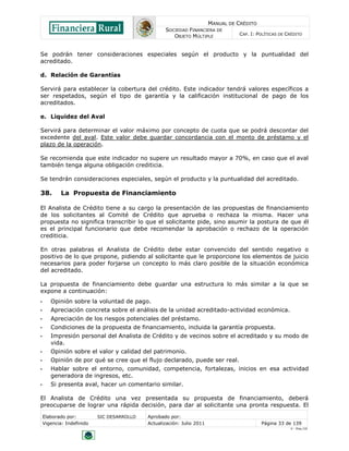MANUAL DE CRÉDITO
SOCIEDAD FINANCIERA DE
OBJETO MÚLTIPLE
CAP. I: POLÍTICAS DE CRÉDITO
Elaborado por: SIC DESARROLLO Aprobado por:
Vigencia: Indefinido Actualización: Julio 2011 Página 33 de 139
V - Ene./10
Se podrán tener consideraciones especiales según el producto y la puntualidad del
acreditado.
d. Relación de Garantías
Servirá para establecer la cobertura del crédito. Este indicador tendrá valores específicos a
ser respetados, según el tipo de garantía y la calificación institucional de pago de los
acreditados.
e. Liquidez del Aval
Servirá para determinar el valor máximo por concepto de cuota que se podrá descontar del
excedente del aval. Este valor debe guardar concordancia con el monto de préstamo y el
plazo de la operación.
Se recomienda que este indicador no supere un resultado mayor a 70%, en caso que el aval
también tenga alguna obligación crediticia.
Se tendrán consideraciones especiales, según el producto y la puntualidad del acreditado.
38. La Propuesta de Financiamiento
El Analista de Crédito tiene a su cargo la presentación de las propuestas de financiamiento
de los solicitantes al Comité de Crédito que aprueba o rechaza la misma. Hacer una
propuesta no significa transcribir lo que el solicitante pide, sino asumir la postura de que él
es el principal funcionario que debe recomendar la aprobación o rechazo de la operación
crediticia.
En otras palabras el Analista de Crédito debe estar convencido del sentido negativo o
positivo de lo que propone, pidiendo al solicitante que le proporcione los elementos de juicio
necesarios para poder forjarse un concepto lo más claro posible de la situación económica
del acreditado.
La propuesta de financiamiento debe guardar una estructura lo más similar a la que se
expone a continuación:
• Opinión sobre la voluntad de pago.
• Apreciación concreta sobre el análisis de la unidad acreditado-actividad económica.
• Apreciación de los riesgos potenciales del préstamo.
• Condiciones de la propuesta de financiamiento, incluida la garantía propuesta.
• Impresión personal del Analista de Crédito y de vecinos sobre el acreditado y su modo de
vida.
• Opinión sobre el valor y calidad del patrimonio.
• Opinión de por qué se cree que el flujo declarado, puede ser real.
• Hablar sobre el entorno, comunidad, competencia, fortalezas, inicios en esa actividad
generadora de ingresos, etc.
• Si presenta aval, hacer un comentario similar.
El Analista de Crédito una vez presentada su propuesta de financiamiento, deberá
preocuparse de lograr una rápida decisión, para dar al solicitante una pronta respuesta. El
 