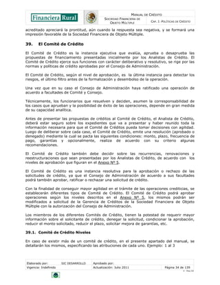 MANUAL DE CRÉDITO
SOCIEDAD FINANCIERA DE
OBJETO MÚLTIPLE
CAP. I: POLÍTICAS DE CRÉDITO
Elaborado por: SIC DESARROLLO Aprobado por:
Vigencia: Indefinido Actualización: Julio 2011 Página 34 de 139
V - Ene./10
acreditado apreciará la prontitud, aún cuando la respuesta sea negativa, y se formará una
impresión favorable de la Sociedad Financiera de Objeto Múltiple.
39. El Comité de Crédito
El Comité de Crédito es la instancia ejecutiva que evalúa, aprueba o desaprueba las
propuestas de financiamiento presentadas inicialmente por los Analistas de Crédito. El
Comité de Crédito ejerce sus funciones con carácter deliberativo y resolutivo, se rige por las
normas y políticas de crédito aprobadas por el Consejo de Administración.
El Comité de Crédito, según el nivel de aprobación, es la última instancia para detectar los
riesgos, el último filtro antes de la formalización y desembolso de la operación.
Una vez que en su caso el Consejo de Administración haya ratificado una operación de
acuerdo a facultades de Comité y Consejo.
Técnicamente, los funcionarios que resuelven y deciden, asumen la corresponsabilidad de
los casos que aprueban y la posibilidad de éxito de las operaciones, depende en gran medida
de su capacidad analítica.
Antes de presentar las propuestas de créditos al Comité de Crédito, el Analista de Crédito,
deberá estar seguro sobre los expedientes que va a presentar y haber reunido toda la
información necesaria para que el Comité de Créditos pueda tomar decisiones con agilidad.
Luego de deliberar sobre cada caso, el Comité de Crédito, emite una resolución (aprobado o
denegado) mediante la cual se pacta las siguientes condiciones: monto, plazo, frecuencia de
pago, garantías y opcionalmente, realiza de acuerdo con su criterio algunas
recomendaciones.
El Comité de Crédito también debe decidir sobre las recurrencias, renovaciones y
reestructuraciones que sean presentadas por los Analistas de Crédito, de acuerdo con los
niveles de aprobación que figuran en el Anexo Nº 5.
El Comité de Crédito es una instancia resolutiva para la aprobación o rechazo de las
solicitudes de crédito, ya que el Consejo de Administración de acuerdo a sus facultades
podrá también aprobar, ratificar o rechazar una solicitud de crédito.
Con la finalidad de conseguir mayor agilidad en el trámite de las operaciones crediticias, se
establecerán diferentes tipos de Comité de Crédito. El Comité de Crédito podrá aprobar
operaciones según los niveles descritos en el Anexo Nº 5, los mismos podrán ser
modificados a solicitud de la Gerencia de Créditos de la Sociedad Financiera de Objeto
Múltiple con la autorización del Consejo de Administración.
Los miembros de los diferentes Comités de Crédito, tienen la potestad de requerir mayor
información sobre el solicitante de crédito, denegar la solicitud, condicionar la aprobación,
reducir el monto solicitado, reducir el plazo, solicitar mejora de garantías, etc.
39.1. Comité de Crédito Niveles
En caso de existir más de un comité de crédito, en el presente apartado del manual, se
detallarán los mismos, especificando las atribuciones de cada uno. Ejemplo: 1 al 3
 