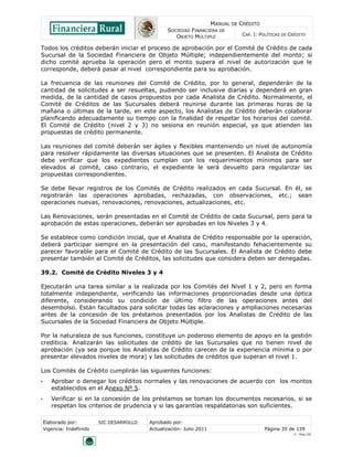MANUAL DE CRÉDITO
SOCIEDAD FINANCIERA DE
OBJETO MÚLTIPLE
CAP. I: POLÍTICAS DE CRÉDITO
Elaborado por: SIC DESARROLLO Aprobado por:
Vigencia: Indefinido Actualización: Julio 2011 Página 35 de 139
V - Ene./10
Todos los créditos deberán iniciar el proceso de aprobación por el Comité de Crédito de cada
Sucursal de la Sociedad Financiera de Objeto Múltiple; independientemente del monto; si
dicho comité aprueba la operación pero el monto supera el nivel de autorización que le
corresponde, deberá pasar al nivel correspondiente para su aprobación.
La frecuencia de las reuniones del Comité de Crédito, por lo general, dependerán de la
cantidad de solicitudes a ser resueltas, pudiendo ser inclusive diarias y dependerá en gran
medida, de la cantidad de casos propuestos por cada Analista de Crédito. Normalmente, el
Comité de Créditos de las Sucursales deberá reunirse durante las primeras horas de la
mañana o últimas de la tarde, en este aspecto, los Analistas de Crédito deberán colaborar
planificando adecuadamente su tiempo con la finalidad de respetar los horarios del comité.
El Comité de Crédito (nivel 2 y 3) no sesiona en reunión especial, ya que atienden las
propuestas de crédito permanente.
Las reuniones del comité deberán ser ágiles y flexibles manteniendo un nivel de autonomía
para resolver rápidamente las diversas situaciones que se presenten. El Analista de Crédito
debe verificar que los expedientes cumplan con los requerimientos mínimos para ser
elevados al comité, caso contrario, el expediente le será devuelto para regularizar las
propuestas correspondientes.
Se debe llevar registros de los Comités de Crédito realizados en cada Sucursal. En él, se
registrarán las operaciones aprobadas, rechazadas, con observaciones, etc.; sean
operaciones nuevas, renovaciones, renovaciones, actualizaciones, etc.
Las Renovaciones, serán presentadas en el Comité de Crédito de cada Sucursal, pero para la
aprobación de estas operaciones, deberán ser aprobadas en los Niveles 3 y 4.
Se establece como condición inicial, que el Analista de Crédito responsable por la operación,
deberá participar siempre en la presentación del caso, manifestando fehacientemente su
parecer favorable para el Comité de Crédito de las Sucursales. El Analista de Crédito debe
presentar también al Comité de Créditos, las solicitudes que considera deben ser denegadas.
39.2. Comité de Crédito Niveles 3 y 4
Ejecutarán una tarea similar a la realizada por los Comités del Nivel 1 y 2, pero en forma
totalmente independiente, verificando las informaciones proporcionadas desde una óptica
diferente, considerando su condición de último filtro de las operaciones antes del
desembolso. Están facultados para solicitar todas las aclaraciones y ampliaciones necesarias
antes de la concesión de los préstamos presentados por los Analistas de Crédito de las
Sucursales de la Sociedad Financiera de Objeto Múltiple.
Por la naturaleza de sus funciones, constituye un poderoso elemento de apoyo en la gestión
crediticia. Analizarán las solicitudes de crédito de las Sucursales que no tienen nivel de
aprobación (ya sea porque los Analistas de Crédito carecen de la experiencia mínima o por
presentar elevados niveles de mora) y las solicitudes de créditos que superan el nivel 1.
Los Comités de Crédito cumplirán las siguientes funciones:
• Aprobar o denegar los créditos normales y las renovaciones de acuerdo con los montos
establecidos en el Anexo Nº 5.
• Verificar si en la concesión de los préstamos se toman los documentos necesarios, si se
respetan los criterios de prudencia y si las garantías respaldatorias son suficientes.
 