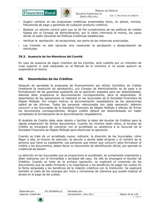 MANUAL DE CRÉDITO
SOCIEDAD FINANCIERA DE
OBJETO MÚLTIPLE
CAP. I: POLÍTICAS DE CRÉDITO
Elaborado por: SIC DESARROLLO Aprobado por:
Vigencia: Indefinido Actualización: Julio 2011 Página 36 de 139
V - Ene./10
• Sugerir cambios en las propuestas crediticias presentadas tanto, en plazos, montos,
frecuencias de pago y garantías de cualquier producto crediticio.
• Realizar un estricto control para que se dé fiel cumplimiento de las políticas de crédito
fijadas por el Consejo de Administración, por lo tanto informará al mismo, los casos
donde se estén obviando las Políticas Crediticias establecidas.
• Verificar la aprobación de excepciones, por parte de las instancias autorizadas.
• Los Comités no sólo opinarán sino resolverán la aprobación o desaprobación de
solicitudes.
39.3. Ausencia de los Miembros del Comité
En caso de ausencia de algún miembro de los Comités, será cubierto por un miembro de
nivel superior si está estipulado en el Manual de lo contrario si no existe quórum se
suspenderá el mismo.
40. Desembolso de los Créditos
Después de aprobada la propuesta de financiamiento por el(los) Comité(s) de Crédito
(mediante la resolución de aprobación), y/o Consejo de Administración se da paso a la
formalización de las garantías quedando así la operación expedita para ser desembolsada.
Además debe prepararse la documentación correspondiente, para el desembolso. El
desembolso de las operaciones se realizará en las Sucursales de la Sociedad Financiera de
Objeto Múltiple. Por ningún motivo, la documentación respaldatoria de las operaciones
saldrá de las oficinas. Todas las personas relacionadas con cada operación, deberán
concurrir a las Sucursales de la Sociedad Financiera de Objeto Múltiple a efectos de firmar
los documentos correspondientes. Ningún crédito deberá ser desembolsado sin haber
completado la formalización de la documentación respaldatoria.
El Analista de Crédito debe estar atento y facilitar la labor del Auxiliar de Créditos para la
rápida preparación de dichos documentos. Cuando los mismos estén listos, el Auxiliar de
Crédito se encargará de coordinar con el acreditado su asistencia a la Sucursal de la
Sociedad Financiera de Objeto Múltiple para efectivizar la operación.
Cuando se trate de un acreditado nuevo, indicarle: la dirección de las Sucursales, cómo
llegar a ella, el horario de atención, la sección a donde debe dirigirse y el nombre de la
persona que tiene su expediente. Las personas que tienen que concurrir para formalizar el
crédito y los documentos, deben llevar su documento de identificación oficial, por ejemplo la
credencial de elector.
La atención en las Sucursales que se proporcione al acreditado; es sumamente importante y
debe realizarse con la formalidad y seriedad del caso. De ello se encargará el Auxiliar de
Créditos. Cuando se trate de la primera operación, se explicará el contenido de los
documentos que se están firmando y la importancia y los beneficios de pagar las cuotas en
la fecha estipulada y los beneficios de la relación crediticia con la Institución. Se explicará
también el costo de los recargos por mora y comisiones de cobranza que puede implicar el
atraso en el pago de las cuotas.
 