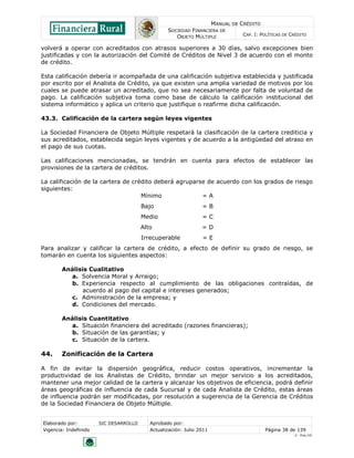 MANUAL DE CRÉDITO
SOCIEDAD FINANCIERA DE
OBJETO MÚLTIPLE
CAP. I: POLÍTICAS DE CRÉDITO
Elaborado por: SIC DESARROLLO Aprobado por:
Vigencia: Indefinido Actualización: Julio 2011 Página 38 de 139
V - Ene./10
volverá a operar con acreditados con atrasos superiores a 30 días, salvo excepciones bien
justificadas y con la autorización del Comité de Créditos de Nivel 3 de acuerdo con el monto
de crédito.
Esta calificación debería ir acompañada de una calificación subjetiva establecida y justificada
por escrito por el Analista de Crédito, ya que existen una amplia variedad de motivos por los
cuales se puede atrasar un acreditado, que no sea necesariamente por falta de voluntad de
pago. La calificación subjetiva toma como base de cálculo la calificación institucional del
sistema informático y aplica un criterio que justifique o reafirme dicha calificación.
43.3. Calificación de la cartera según leyes vigentes
La Sociedad Financiera de Objeto Múltiple respetará la clasificación de la cartera crediticia y
sus acreditados, establecida según leyes vigentes y de acuerdo a la antigüedad del atraso en
el pago de sus cuotas.
Las calificaciones mencionadas, se tendrán en cuenta para efectos de establecer las
provisiones de la cartera de créditos.
La calificación de la cartera de crédito deberá agruparse de acuerdo con los grados de riesgo
siguientes:
Mínimo = A
Bajo = B
Medio = C
Alto = D
Irrecuperable = E
Para analizar y calificar la cartera de crédito, a efecto de definir su grado de riesgo, se
tomarán en cuenta los siguientes aspectos:
Análisis Cualitativo
a. Solvencia Moral y Arraigo;
b. Experiencia respecto al cumplimiento de las obligaciones contraídas, de
acuerdo al pago del capital e intereses generados;
c. Administración de la empresa; y
d. Condiciones del mercado.
Análisis Cuantitativo
a. Situación financiera del acreditado (razones financieras);
b. Situación de las garantías; y
c. Situación de la cartera.
44. Zonificación de la Cartera
A fin de evitar la dispersión geográfica, reducir costos operativos, incrementar la
productividad de los Analistas de Crédito, brindar un mejor servicio a los acreditados,
mantener una mejor calidad de la cartera y alcanzar los objetivos de eficiencia, podrá definir
áreas geográficas de influencia de cada Sucursal y de cada Analista de Crédito, estas áreas
de influencia podrán ser modificadas, por resolución a sugerencia de la Gerencia de Créditos
de la Sociedad Financiera de Objeto Múltiple.
 