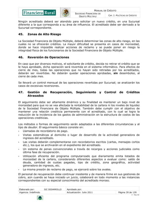 MANUAL DE CRÉDITO
SOCIEDAD FINANCIERA DE
OBJETO MÚLTIPLE
CAP. I: POLÍTICAS DE CRÉDITO
Elaborado por: SIC DESARROLLO Aprobado por:
Vigencia: Indefinido Actualización: Julio 2011 Página 39 de 139
V - Ene./10
Ningún acreditado deberá ser atendido para solicitar un nuevo crédito, en una Sucursal
diferente a la que corresponda a su área de influencia. El acreditado debe ser derivado a la
Sucursal correspondiente.
45. Zonas de Alto Riesgo
La Sociedad Financiera de Objeto Múltiple, deberá determinar las zonas de alto riesgo, en las
cuales no se ofrecerán créditos. La mayor dificultad se presenta en casos de morosidad,
donde se hace imposible realizar acciones de reclamo y se puede poner en riesgo la
integridad física de los funcionarios de la Sociedad Financiera de Objeto Múltiple.
46. Reversión de Operaciones
En caso que por diversos motivos, el solicitante de crédito, decida no retirar el crédito que se
le haya aprobado, dicha operación será revertida en el sistema informático. Para efectos de
cierre de mes, todas las operaciones que no hayan sido retiradas por los acreditados,
deberán ser revertidas. No deberán quedar operaciones aprobadas, sin desembolso, al
cierre de cada mes.
Se llevará un control mensual de las operaciones revertidas por Sucursal; se analizarán los
casos de excesivas reversiones.
47. Gestión de Recuperación, Seguimiento y Control de Créditos
Atrasados
El seguimiento debe ser altamente dinámico y su finalidad es mantener un bajo nivel de
morosidad para que no se vea afectada la rentabilidad de la cartera ni los niveles de liquidez
de la Sociedad Financiera de Objeto Múltiple. También debe cumplir con el objetivo de
mantener una relación crediticia permanente con el acreditado, con lo cual se logra la
reducción de la incidencia de los gastos de administración en la estructura de costos de las
operaciones crediticias.
Los métodos o formas de seguimiento serán adaptados a las diferentes circunstancias y al
tipo de deudor. El seguimiento básico consiste en:
• Llamadas de recordatorio de pago.
• Visitas sistemáticas al domicilio o lugar de desarrollo de la actividad generadora de
ingresos del acreditado.
• Las visitas deberán complementarse con recordatorios escritos (cartas, mensajes cortos
etc.), los que se archivarán en el expediente del acreditado.
• Un sistema de penas convencionales a través de recargos y acciones judiciales como
última fase de recuperación.
• Utilización eficiente del programa computarizado que diariamente emita listados de
morosidad de la cartera, considerando diferentes aspectos a evaluar como: saldo de
deuda, cantidad de cuotas pagadas, tipo de crédito, zona geográfica, actividad
generadora de ingresos, etc.
• La misma presión de reclamo de pago, se ejercerá sobre los avales.
El personal de recuperación debe continuar insistente y de manera firme en sus gestiones de
cobro, aún cuando se haya iniciado un juicio, colaborará en todo momento a las instancias
correspondientes con su especial conocimiento del acreditado moroso.
 