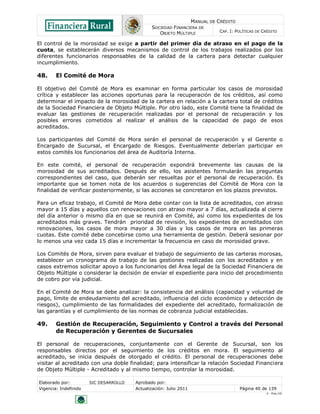 MANUAL DE CRÉDITO
SOCIEDAD FINANCIERA DE
OBJETO MÚLTIPLE
CAP. I: POLÍTICAS DE CRÉDITO
Elaborado por: SIC DESARROLLO Aprobado por:
Vigencia: Indefinido Actualización: Julio 2011 Página 40 de 139
V - Ene./10
El control de la morosidad se exige a partir del primer día de atraso en el pago de la
cuota, se establecerán diversos mecanismos de control de los trabajos realizados por los
diferentes funcionarios responsables de la calidad de la cartera para detectar cualquier
incumplimiento.
48. El Comité de Mora
El objetivo del Comité de Mora es examinar en forma particular los casos de morosidad
crítica y establecer las acciones oportunas para la recuperación de los créditos, así como
determinar el impacto de la morosidad de la cartera en relación a la cartera total de créditos
de la Sociedad Financiera de Objeto Múltiple. Por otro lado, este Comité tiene la finalidad de
evaluar las gestiones de recuperación realizadas por el personal de recuperación y los
posibles errores cometidos al realizar el análisis de la capacidad de pago de esos
acreditados.
Los participantes del Comité de Mora serán el personal de recuperación y el Gerente o
Encargado de Sucursal, el Encargado de Riesgos. Eventualmente deberían participar en
estos comités los funcionarios del área de Auditoría Interna.
En este comité, el personal de recuperación expondrá brevemente las causas de la
morosidad de sus acreditados. Después de ello, los asistentes formularán las preguntas
correspondientes del caso, que deberán ser resueltas por el personal de recuperación. Es
importante que se tomen nota de los acuerdos o sugerencias del Comité de Mora con la
finalidad de verificar posteriormente, si las acciones se concretaron en los plazos previstos.
Para un eficaz trabajo, el Comité de Mora debe contar con la lista de acreditados, con atraso
mayor a 15 días y aquellos con renovaciones con atraso mayor a 7 días, actualizada al cierre
del día anterior o mismo día en que se reunirá en Comité, así como los expedientes de los
acreditados más graves. Tendrán prioridad de revisión, los expedientes de acreditados con
renovaciones, los casos de mora mayor a 30 días y los casos de mora en las primeras
cuotas. Este comité debe concebirse como una herramienta de gestión. Deberá sesionar por
lo menos una vez cada 15 días e incrementar la frecuencia en caso de morosidad grave.
Los Comités de Mora, sirven para evaluar el trabajo de seguimiento de las carteras morosas,
establecer un cronograma de trabajo de las gestiones realizadas con los acreditados y en
casos extremos solicitar apoyo a los funcionarios del Área legal de la Sociedad Financiera de
Objeto Múltiple o considerar la decisión de enviar el expediente para inicio del procedimiento
de cobro por vía judicial.
En el Comité de Mora se debe analizar: la consistencia del análisis (capacidad y voluntad de
pago, límite de endeudamiento del acreditado, influencia del ciclo económico y detección de
riesgos), cumplimiento de las formalidades del expediente del acreditado, formalización de
las garantías y el cumplimiento de las normas de cobranza judicial establecidas.
49. Gestión de Recuperación, Seguimiento y Control a través del Personal
de Recuperación y Gerentes de Sucursales
El personal de recuperaciones, conjuntamente con el Gerente de Sucursal, son los
responsables directos por el seguimiento de los créditos en mora. El seguimiento al
acreditado, se inicia después de otorgado el crédito. El personal de recuperaciones debe
visitar al acreditado con una doble finalidad; para intensificar la relación Sociedad Financiera
de Objeto Múltiple - Acreditado y al mismo tiempo, controlar la morosidad.
 