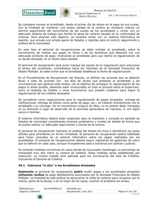 MANUAL DE CRÉDITO
SOCIEDAD FINANCIERA DE
OBJETO MÚLTIPLE
CAP. I: POLÍTICAS DE CRÉDITO
Elaborado por: SIC DESARROLLO Aprobado por:
Vigencia: Indefinido Actualización: Julio 2011 Página 41 de 139
V - Ene./10
Se considera moroso al acreditado, desde el primer día de atraso en el pago de sus cuotas.
Con la finalidad de mantener una buena calidad de la cartera es necesario realizar un
estricto seguimiento del vencimiento de las cuotas de los acreditados y contar con un
adecuado sistema de trabajo que facilite la tarea de reclamo basado en la uniformidad de
criterios. Para alcanzar este objetivo, se necesita contar con un sistema informático de
soporte, que provea una amplia gama de listados y reportes para el control, seguimiento y
análisis de la morosidad.
En esta fase el personal de recuperaciones se debe orientar al acreditado, sobre la
conveniencia de realizar sus pagos en fecha y de los beneficios que obtendrá con una
adecuada conducta de pago; motivando al acreditado para que realice la regularización de
su deuda atrasada, en el menor plazo posible.
El personal de recuperación será quien marque las pautas de la negociación para solucionar
el atraso del acreditado, orientándose hacia los intereses de la Sociedad Financiera de
Objeto Múltiple. Se debe evitar que el acreditado establezca la fecha de regularización.
En el Procedimiento de Recuperación del Adeudo, se definen las acciones que se deberán
llevar a cabo de acuerdo con los días de atraso que presenta el acreditado y las
circunstancias que generan este atraso, con el objetivo de conseguir la regularización de los
pagos lo antes posible, debiendo estar involucrados en todo el proceso tanto el Supervisor,
como el Analista de Crédito u otros funcionarios que puedan colaborar para lograr la
regularización de los créditos atrasados.
Se consideran como negociaciones para la regularización de pagos atrasados: entrega de
notificaciones, entrega de bienes como parte de pago, etc.; se tratarán directamente con el
acreditado o su cónyuge. De no encontrarse ninguno de ellos, no se podrán dejar mensajes
en su domicilio o lugar de desarrollo de la actividad generadora de ingresos, ni con algún
vecino o familiar.
El sistema informático deberá estar preparado para la impresión y consulta en pantalla de
listados de morosidad considerando diversos parámetros y niveles de detalle de forma que
se pueda realizar un adecuado seguimiento y control de la cartera.
El personal de recuperación realizará un análisis del listado de mora e identificará los casos
difíciles para afrontarlos en forma inmediata. El personal de recuperación estará habilitado
para hacer consultas en el sistema informático sobre los pagos realizados por los
acreditados. El personal de recuperaciones deberá seguir realizando las gestiones de cobro
que se definan en cada caso, aunque el expediente pase a cobranza pre-judicial o judicial.
Se tomarán medidas correctivas en casos donde las Sucursales mantengan un porcentaje de
morosidad muy alto sobre su cartera de créditos. Estas medidas serán establecidas por
resolución. La misma medida será aplicada para los funcionarios del área de Créditos,
incluyendo el Gerente de Créditos.
49.1. Cobranza “in situ” a los Acreditados Atrasados
Solamente el personal de recuperación podrá recibir pagos a los acreditados atrasados
utilizando recibos de pago debidamente autorizados por la Sociedad Financiera de Objeto
Múltiple. La finalidad de esta política es aprovechar la visita de reclamo para recuperar por lo
menos, parte de la deuda, o en el mejor de los casos, resolver el problema de atraso.
 