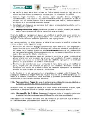 MANUAL DE CRÉDITO
SOCIEDAD FINANCIERA DE
OBJETO MÚLTIPLE
CAP. I: POLÍTICAS DE CRÉDITO
Elaborado por: SIC DESARROLLO Aprobado por:
Vigencia: Indefinido Actualización: Julio 2011 Página 43 de 139
V - Ene./10
d. La Dación en Pago, es el acto a través del cual el deudor entrega un bien distinto al
dinero, significando esta entrega como parte de pago y/o cancelación del crédito.
e. Asesoría Legal informará a la Gerencia sobre aquellos bienes entregados
voluntariamente, para procesar a su venta inmediata la misma que se llevará a cabo de
acuerdo con las normas internas que se establezcan para este fin, entre el personal,
acreditado de la Institución y público en general.
f. Conciliación, en el acuerdo que se realiza dentro de un proceso judicial o ante los centros
de conciliación para tal fin.
50.1. Reprogramación de pagos (En caso de aplicarse una política diferente, se detallará
en el presente apartado del Manual los criterios a ser utilizados)
Un crédito podrá ser reprogramado cuando un acreditado lo solicita para poder cumplir con
los pagos pendientes, siempre que el acreditado no haya tenido un atraso mayor a 8 días en
el pago de todas sus cuotas anteriores de créditos a ser reprogramado.
Las reprogramaciones no deben superar la fecha de vencimiento original de créditos, las
mismas se darán en los siguientes casos:
a. Modificación del calendario de pagos con cambio de monto de la cuota y sin ampliación o
modificación del plazo, operación que consiste en cambiar las fechas de vencimiento de
las cuotas, con la finalidad de adecuar excepcionalmente el pago de sus cuotas al flujo
de ingresos del acreditado, efectuándose por única vez con sustento específicos la misma
que no debe superar los 30 días calendarios.
b. Modificación del calendario de pagos sin cambiar el monto de la cuota y reduciendo el
plazo, original por una operación de prepago del acreditado. Procederá cuando el
acreditado haya pagado por lo menos 3 cuotas del crédito ha reprogramar y el monto del
prepago sea igual o mayor a la suma de cuatro cuotas.
c. Modificación del calendario de pagos cambiando el monto de la cuota y sin modificar el
plazo, original por una operación de prepago del acreditado. Procederá cuando el
acreditado haya pagado por lo menos 3 cuotas del crédito ha reprogramar y el monto del
prepago sea igual o mayor a la suma de cuatro cuotas.
En los literales b y c las reprogramaciones originadas por prepago serán ilimitadas. Para
prepago de créditos que tengan menos de 3 cuotas pagadas y/o el monto del prepago sea
menor a la suma de cuatro cuotas serán evaluados y aprobados por el comité de créditos
evidenciando el costo de oportunidades del mismo.
50.2. Postergación de Pagos (En caso de aplicarse una política diferente, se detallará en
el presente apartado del Manual los criterios a ser utilizados)
Un crédito podrá ser pospuesto el capital de la cuota vigente a la siguiente o última cuota,
para lo cual el acreditado deberá en cancelar los intereses pendientes de la cuota.
50.3. Renovación de Créditos Morosos (En caso de aplicarse una política diferente,
se detallará en el presente apartado del Manual los criterios a ser utilizados)
Estas operaciones sólo serán aplicables para los acreditados que califiquen bajo la categoría
de “casos especiales” y cumplan con los requisitos exigidos.
 
