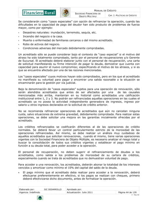MANUAL DE CRÉDITO
SOCIEDAD FINANCIERA DE
OBJETO MÚLTIPLE
CAP. I: POLÍTICAS DE CRÉDITO
Elaborado por: SIC DESARROLLO Aprobado por:
Vigencia: Indefinido Actualización: Julio 2011 Página 44 de 139
V - Ene./10
Se considerarán como “casos especiales” con opción de refinanciar la operación, cuando las
dificultades en la capacidad de pago del deudor han sido producto de problemas de fuerza
mayor, como por ejemplo:
• Desastres naturales: inundación, terremoto, sequía, etc.
• Incendio del negocio o la casa.
• Muerte o enfermedad de familiares cercanos o del mismo acreditado.
• Robo de activos del negocio.
• Condiciones adversas del mercado debidamente comprobadas.
Un acreditado sólo se puede considerar bajo el contexto de “caso especial” si el motivo del
atraso ha sido totalmente comprobado, tanto por el personal de recuperaciones y/o Gerente
de Sucursal. El acreditado deberá elaborar junto con el personal de recuperación, una carta
de solicitud manifestando su firme intención de pagar la deuda, demostrar que cuenta con
capacidad para asumir el nuevo compromiso; especificando el motivo de los atrasos, y si es
que se encuentra afectado por una de las razones mencionadas.
Los “casos especiales” cuyos motivos hayan sido comprobados, pero en los que el acreditado
no manifieste su voluntad para pagar y encontrar una salida razonable a la situación se
encaminarán para la gestión por vía judicial.
Bajo la denominación de “casos especiales” sujetos para una operación de renovación, sólo
serán atendidos acreditados que antes de ser afectados por una de las causales
mencionadas más arriba, mantenían en su historial como acreditados una calificación
institucional entre 1, 2 y 3. No podrán ser refinanciadas aquellas operaciones en las cuales el
acreditado ya no posea la actividad independiente generadora de ingresos, ingreso por
salario u otros ingresos declarados en la solicitud de crédito anterior.
No se recomienda refinanciar operaciones de acreditados que aún no cancelan ninguna
cuota, salvo situaciones de extrema gravedad, debidamente comprobada. Para realizar estas
operaciones, se debe solicitar una mejora en las garantías inicialmente ofrecidas por el
acreditado.
Los créditos refinanciados se codificarán diferentes al de las operaciones de crédito
normales. Se deberá llevar un control particularmente estricto de la morosidad de las
operaciones refinanciadas. Así mismo, se debe realizar un análisis muy cuidadoso de
aquellos acreditados que solicitan renovaciones, cuando el mismo, tiene varias operaciones
vigentes con la Sociedad Financiera de Objeto Múltiple, es necesario analizar el riesgo total y
buscar la consolidación de todos sus créditos vigentes y establecer el pago mínimo en
función a su deuda total, para poder acceder a la operación.
El personal de recuperación, no deben sugerir el refinanciamiento de deudas a los
acreditados, como salida a los problemas de morosidad de su cartera de créditos,
especialmente cuando se trata de acreditados que no demuestran voluntad de pago.
Para acceder a una renovación, los acreditados, deberán abonar la totalidad de los intereses
vencidos y amortizar como mínimo el 10% del capital del saldo de la deuda.
 El pago mínimo que el acreditado deba realizar para acceder a la renovación, deberá
efectuarse preferentemente en efectivo, si los pagos se realizan con cheques, primero
deberá efectivizarse dicho documento, antes de formalizar la operación.
 