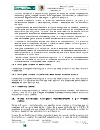MANUAL DE CRÉDITO
SOCIEDAD FINANCIERA DE
OBJETO MÚLTIPLE
CAP. I: POLÍTICAS DE CRÉDITO
Elaborado por: SIC DESARROLLO Aprobado por:
Vigencia: Indefinido Actualización: Julio 2011 Página 45 de 139
V - Ene./10
 Se podrá refinanciar el capital impago, pagando el monto del interés compensatorio,
moratorio y gastos, siempre y cuando estos pagos sean considerables y/o cuando exista
voluntad de pago del deudor o se mejore las garantías otorgadas.
 En forma excepcional cuando el acreditado demuestre voluntad de pago y su
incumplimiento obedezca a casos fortuitos, procede la renovación hasta un máximo de
dos veces.
 Excepcionalmente se podrá refinanciar el capital impago más los intereses, siempre y
cuando para ello medie la voluntad de pago del deudor tomando en consideración los
costos de un proceso judicial. En estos casos se deberá efectuar en informe detallado
para que puedan efectuarse los asientos contables y los seguimientos respectivos.
 En los casos de los créditos en cobranza judicial, el titular de la deuda deberá pagar el
total de intereses, gastos y mora, pudiendo refinanciarse el 100% del capital.
 La renovación de un crédito, sólo se podrá realizar en una oportunidad, si el acreditado
reincide en el incumplimiento de pago, la operación deberá pasar a cobranza judicial, o
solicitarle al acreditado la entrega de garantías.
 Se sugiere que el nuevo plazo de pago pactado en la renovación, no sea superior al plazo
originalmente pactado. Se supone que el acreditado ya ha pagado parte del capital de la
deuda por lo tanto, las nuevas cuotas no deberían ser más altas a las del crédito original,
aún utilizando el mismo plazo.
 Todo proceso de renovación de créditos mayores a US$ 30,000.00 a su equivalencia en
moneda nacional debe ser informado al Consejo de Administración para su conocimiento
en forma mensual por Recuperaciones y Asesoría Legal.
50.4. Plazo para solicitar las Renovaciones
Se establece que el plazo máximo para la solicitud de estas operaciones será hasta el día 15
de cada mes.
50.5. Plazo para solicitar Traspaso de Cartera Morosa a Gestión Judicial
Se establece que el plazo máximo para la solicitud de estas operaciones será hasta el día 15
de cada mes. Las solicitudes enviadas con fecha posterior a la establecida, serán atendidas
después del cierre de fin de mes.
50.6. Reportes y Control
El personal de recuperaciones y/o Gerencia de Sucursal deberán reportar a la Gerencia de
Créditos, sobre los casos que se hayan presentado en el mes así como elaborar estadísticas
de evolución de estas carteras.
51. Bienes Adjudicados entregados Voluntariamente o por Proceso
Judicial
Bienes entregados voluntariamente, son aquellos bienes muebles o inmuebles que un
acreditado entrega como pago parcial o total, de la deuda contraída con la SOFOM. El
acreditado presentará una nota dirigida al Gerente de Sucursal, solicitando se reciban los
bienes que desea entregar voluntariamente y de buena fe.
En caso de que los bienes ofrecidos en dación de pago de manera voluntaria, carezcan de
documentos que acrediten la propiedad, especialmente en el caso de electrodomésticos,
 