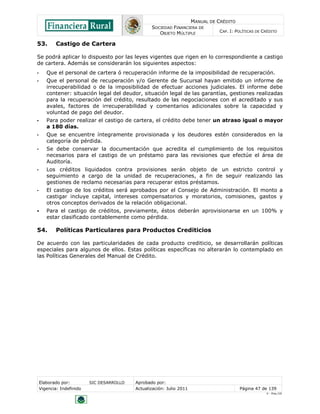 MANUAL DE CRÉDITO
SOCIEDAD FINANCIERA DE
OBJETO MÚLTIPLE
CAP. I: POLÍTICAS DE CRÉDITO
Elaborado por: SIC DESARROLLO Aprobado por:
Vigencia: Indefinido Actualización: Julio 2011 Página 47 de 139
V - Ene./10
53. Castigo de Cartera
Se podrá aplicar lo dispuesto por las leyes vigentes que rigen en lo correspondiente a castigo
de cartera. Además se considerarán los siguientes aspectos:
• Que el personal de cartera ó recuperación informe de la imposibilidad de recuperación.
• Que el personal de recuperación y/o Gerente de Sucursal hayan emitido un informe de
irrecuperabilidad o de la imposibilidad de efectuar acciones judiciales. El informe debe
contener: situación legal del deudor, situación legal de las garantías, gestiones realizadas
para la recuperación del crédito, resultado de las negociaciones con el acreditado y sus
avales, factores de irrecuperabilidad y comentarios adicionales sobre la capacidad y
voluntad de pago del deudor.
• Para poder realizar el castigo de cartera, el crédito debe tener un atraso igual o mayor
a 180 días.
• Que se encuentre íntegramente provisionada y los deudores estén considerados en la
categoría de pérdida.
• Se debe conservar la documentación que acredita el cumplimiento de los requisitos
necesarios para el castigo de un préstamo para las revisiones que efectúe el área de
Auditoría.
• Los créditos liquidados contra provisiones serán objeto de un estricto control y
seguimiento a cargo de la unidad de recuperaciones, a fin de seguir realizando las
gestiones de reclamo necesarias para recuperar estos préstamos.
• El castigo de los créditos será aprobados por el Consejo de Administración. El monto a
castigar incluye capital, intereses compensatorios y moratorios, comisiones, gastos y
otros conceptos derivados de la relación obligacional.
 Para el castigo de créditos, previamente, éstos deberán aprovisionarse en un 100% y
estar clasificado contablemente como pérdida.
54. Políticas Particulares para Productos Crediticios
De acuerdo con las particularidades de cada producto crediticio, se desarrollarán políticas
especiales para algunos de ellos. Estas políticas específicas no alterarán lo contemplado en
las Políticas Generales del Manual de Crédito.
 
